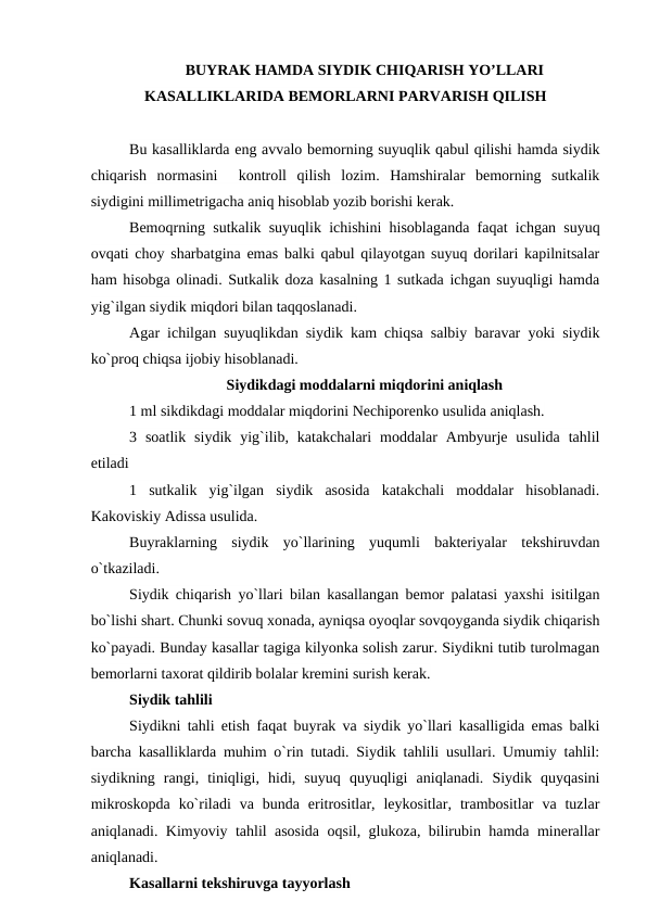 BUYRAK HAMDA SIYDIK CHIQARISH YO’LLARI
KASALLIKLARIDA BEMORLARNI PARVARISH QILISH
Bu kasalliklarda eng avvalo bemorning suyuqlik qabul qilishi hamda siydik
chiqarish  normasini   kontroll  qilish  lozim.  Hamshiralar  bemorning  sutkalik
siydigini millimetrigacha aniq hisoblab yozib borishi kerak.
Bemoqrning sutkalik suyuqlik ichishini hisoblaganda faqat ichgan suyuq
ovqati choy sharbatgina emas balki qabul qilayotgan suyuq dorilari kapilnitsalar
ham hisobga olinadi. Sutkalik doza kasalning 1 sutkada ichgan suyuqligi hamda
yig`ilgan siydik miqdori bilan taqqoslanadi.
Agar ichilgan suyuqlikdan siydik kam chiqsa salbiy baravar yoki siydik
ko`proq chiqsa ijobiy hisoblanadi. 
Siydikdagi moddalarni miqdorini aniqlash
1 ml sikdikdagi moddalar miqdorini Nechiporenko usulida aniqlash.
3  soatlik  siydik  yig`ilib,  katakchalari  moddalar  Ambyurje  usulida  tahlil
etiladi
1  sutkalik  yig`ilgan  siydik  asosida  katakchali  moddalar  hisoblanadi.
Kakoviskiy Adissa usulida.
Buyraklarning  siydik  yo`llarining  yuqumli  bakteriyalar  tekshiruvdan
o`tkaziladi.
Siydik chiqarish yo`llari bilan kasallangan bemor palatasi yaxshi isitilgan
bo`lishi shart. Chunki sovuq xonada, ayniqsa oyoqlar sovqoyganda siydik chiqarish
ko`payadi. Bunday kasallar tagiga kilyonka solish zarur. Siydikni tutib turolmagan
bemorlarni taxorat qildirib bolalar kremini surish kerak.
Siydik tahlili
Siydikni tahli etish faqat buyrak va siydik yo`llari kasalligida emas balki
barcha kasalliklarda muhim o`rin tutadi. Siydik tahlili usullari. Umumiy tahlil:
siydikning  rangi,  tiniqligi,  hidi,  suyuq  quyuqligi  aniqlanadi.  Siydik  quyqasini
mikroskopda  ko`riladi  va  bunda  eritrositlar,  leykositlar,  trambositlar  va  tuzlar
aniqlanadi. Kimyoviy tahlil asosida oqsil, glukoza, bilirubin hamda minerallar
aniqlanadi.
Kasallarni tekshiruvga tayyorlash
