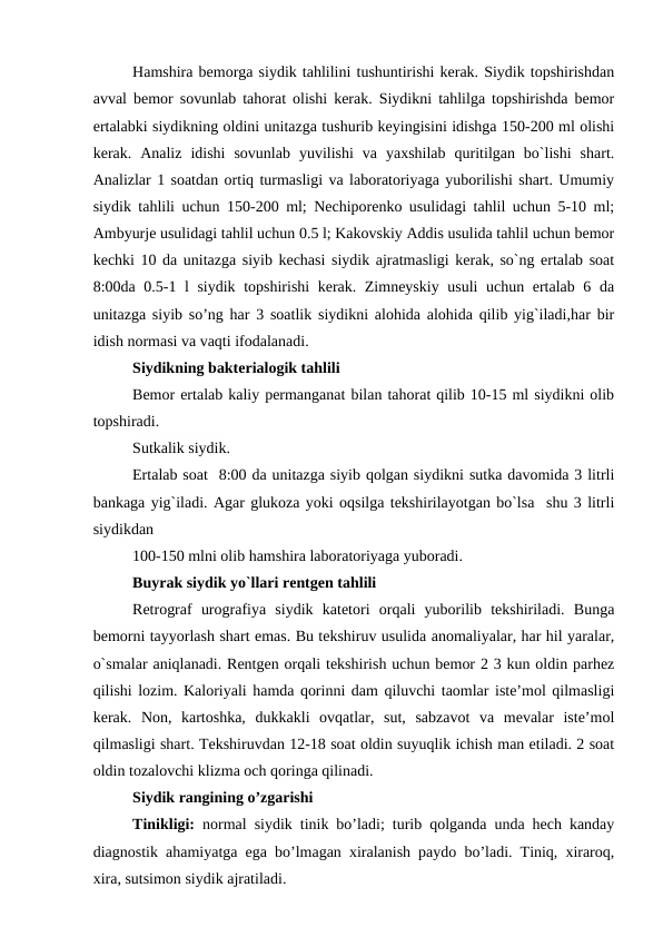 Hamshira bemorga siydik tahlilini tushuntirishi kerak. Siydik topshirishdan
avval bemor sovunlab tahorat olishi kerak. Siydikni tahlilga topshirishda bemor
ertalabki siydikning oldini unitazga tushurib keyingisini idishga 150-200 ml olishi
kerak.  Analiz  idishi  sovunlab  yuvilishi  va  yaxshilab  quritilgan  bo`lishi  shart.
Analizlar 1 soatdan ortiq turmasligi va laboratoriyaga yuborilishi shart. Umumiy
siydik tahlili uchun 150-200 ml; Nechiporenko usulidagi tahlil uchun 5-10 ml;
Ambyurje usulidagi tahlil uchun 0.5 l; Kakovskiy Addis usulida tahlil uchun bemor
kechki 10 da unitazga siyib kechasi siydik ajratmasligi kerak, so`ng ertalab soat
8:00da 0.5-1 l siydik topshirishi kerak. Zimneyskiy usuli  uchun ertalab 6 da
unitazga siyib so’ng har 3 soatlik siydikni alohida alohida qilib yig`iladi,har bir
idish normasi va vaqti ifodalanadi. 
Siydikning bakterialogik tahlili
Bemor ertalab kaliy permanganat bilan tahorat qilib 10-15 ml siydikni olib
topshiradi. 
Sutkalik siydik.
Ertalab soat  8:00 da unitazga siyib qolgan siydikni sutka davomida 3 litrli
bankaga yig`iladi. Agar glukoza yoki oqsilga tekshirilayotgan bo`lsa  shu 3 litrli
siydikdan 
100-150 mlni olib hamshira laboratoriyaga yuboradi.
Buyrak siydik yo`llari rentgen tahlili
Retrograf  urografiya  siydik  katetori  orqali  yuborilib  tekshiriladi.  Bunga
bemorni tayyorlash shart emas. Bu tekshiruv usulida anomaliyalar, har hil yaralar,
o`smalar aniqlanadi. Rentgen orqali tekshirish uchun bemor 2 3 kun oldin parhez
qilishi lozim. Kaloriyali hamda qorinni dam qiluvchi taomlar iste’mol qilmasligi
kerak.  Non,  kartoshka,  dukkakli  ovqatlar,  sut,  sabzavot  va  mevalar  iste’mol
qilmasligi shart. Tekshiruvdan 12-18 soat oldin suyuqlik ichish man etiladi. 2 soat
oldin tozalovchi klizma och qoringa qilinadi. 
Siydik rangining o’zgarishi 
Tinikligi:  normal siydik tinik bo’ladi; turib qolganda unda hech kanday
diagnostik ahamiyatga ega bo’lmagan xiralanish paydo bo’ladi. Tiniq, xiraroq,
xira, sutsimon siydik ajratiladi. 
