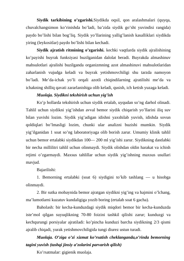 Siydik tarkibining o’zgarishi.Siydikda oqsil, qon aralashmalari  (quyqa,
chuvalchangsimon ko’rinishda bo’ladi, ba’zida siydik go’sht yuvindisi rangida)
paydo bo’lishi bilan bog’liq. Siydik yo’llarining yallig’lanish kasalliklari siydikda
yiring (leykositlar) paydo bo’lishi bilan kechadi. 
Siydik ajratish ritmining o’zgarishi. kechki vaqtlarda siydik ajralishining
ko’payishi buyrak funksiyasi buzilganidan dalolat beradi. Buyrakda almashinuv
mahsulotlari ajralishi buzilganda organizmning azot almashinuvi mahsulotlaridan
zaharlanish  vujudga  keladi  va  buyrak  yetishmovchiligi  shu  tarzda  namoyon
bo’ladi.  Me’da-ichak  yo’li  orqali  azotli  chiqindilarning  ajratilishi  me’da  va
ichakning shilliq qavati zararlanishiga olib keladi, qusish, ich ketish yuzaga keladi. 
Muolaja. Siydikni tekshirish uchun yig’ish 
Ko’p hollarda tekshirish uchun siydik ertalab, uyqudan so’ng darhol olinadi.
Tahlil uchun siydikni yig’ishdan avval bemor siydik chiqarish yo’llarini iliq suv
bilan yuvishi lozim. Siydik yig’adigan idishni yaxshilab yuvish, idishda sovun
qoldiqlari  bo’lmasligi  lozim,  chunki  ular  analizni  buzishi  mumkin.  Siydik
yig’ilganidan 1 soat so’ng laboratoriyaga olib borish zarur. Umumiy klinik tahlil
uchun bemor ertalabki siydikdan 100— 200 ml yig’ishi zarur. Siydikning dastlabki
bir necha millilitri tahlil uchun olinmaydi. Siydik olishdan oldin harakat va ichish
rejimi o’zgarmaydi. Maxsus tahlillar uchun siydik yig’ishning maxsus usullari
mavjud. 
Bajarilishi: 
1. Bemorning  ertalabki  (soat  6)  siydigini  to’kib tashlang  — u  hisobga
olinmaydi. 
2. Bir sutka mobaynida bemor ajratgan siydikni yig’ing va hajmini o’lchang,
ma’lumotlarni kuzatuv kundaligiga yozib boring (ertalab soat 6 gacha). 
Baholash: bir kecha-kunduzdagi siydik miqdori bemor bir kecha-kunduzda
iste’mol  qilgan  suyuqlikning  70-80  foizini  tashkil  qilishi  zarur;  kunduzgi  va
kechqurungi porsiyalar ajratiladi: ko’pincha kunduzi barcha siydikning 2/3 qismi
ajralib chiqadi, yurak yetishmovchiligida tungi diurez ustun turadi. 
Muolaja. O’ziga o’zi xizmat ko’rsatish cheklanganda,o’rinda bemorning
tagini yuvish (tashqi jinsiy a’zolarini parvarish qilish) 
Ko’rsatmalar: gigienik muolaja. 
