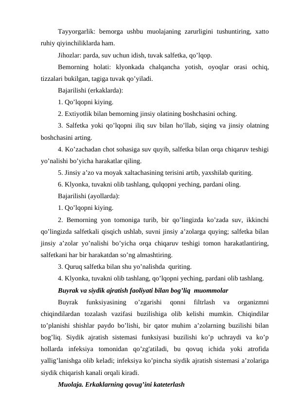 Tayyorgarlik:  bemorga  ushbu  muolajaning zarurligini  tushuntiring, xatto
ruhiy qiyinchiliklarda ham. 
Jihozlar: parda, suv uchun idish, tuvak salfetka, qo’lqop. 
Bemorning  holati:  klyonkada  chalqancha  yotish,  oyoqlar  orasi  ochiq,
tizzalari bukilgan, tagiga tuvak qo’yiladi. 
Bajarilishi (erkaklarda): 
1. Qo’lqopni kiying. 
2. Extiyotlik bilan bemorning jinsiy olatining boshchasini oching. 
3. Salfetka yoki qo’lqopni iliq suv bilan ho’llab, siqing va jinsiy olatning
boshchasini arting. 
4. Ko’zachadan chot sohasiga suv quyib, salfetka bilan orqa chiqaruv teshigi
yo’nalishi bo’yicha harakatlar qiling. 
5. Jinsiy a’zo va moyak xaltachasining terisini artib, yaxshilab quriting. 
6. Klyonka, tuvakni olib tashlang, qulqopni yeching, pardani oling. 
Bajarilishi (ayollarda): 
1. Qo’lqopni kiying. 
2. Bemorning yon tomoniga turib, bir qo’lingizda ko’zada suv, ikkinchi
qo’lingizda salfetkali qisqich ushlab, suvni jinsiy a’zolarga quying; salfetka bilan
jinsiy a’zolar yo’nalishi bo’yicha orqa chiqaruv teshigi tomon harakatlantiring,
salfetkani har bir harakatdan so’ng almashtiring.
3. Quruq salfetka bilan shu yo’nalishda  quriting. 
4. Klyonka, tuvakni olib tashlang, qo’lqopni yeching, pardani olib tashlang.
Buyrak va siydik ajratish faoliyati bilan bog’liq  muommolar
Buyrak  funksiyasining  o’zgarishi  qonni  filtrlash  va  organizmni
chiqindilardan  tozalash  vazifasi  buzilishiga  olib  kelishi  mumkin.  Chiqindilar
to’planishi shishlar paydo bo’lishi, bir qator muhim a’zolarning buzilishi bilan
bog’liq.  Siydik  ajratish  sistemasi  funksiyasi  buzilishi  ko’p  uchraydi  va  ko’p
hollarda  infeksiya  tomonidan  qo’zg'atiladi,  bu  qovuq  ichida  yoki  atrofida
yallig’lanishga olib keladi; infeksiya ko’pincha siydik ajratish sistemasi a’zolariga
siydik chiqarish kanali orqali kiradi.
Muolaja. Erkaklarning qovug’ini kateterlash 
