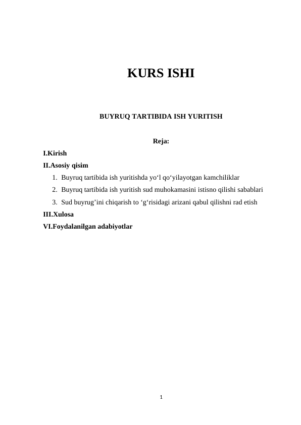 KURS ISHI
BUYRUQ TARTIBIDA ISH YURITISH
Reja:
I.Kirish
II.Asosiy qisim
1. Buyruq tartibida ish yuritishda yo‘l qo‘yilayotgan kamchiliklar
2. Buyruq tartibida ish yuritish sud muhokamasini istisno qilishi sabablari
3. Sud buyrug’ini chiqarish to ‘g‘risidagi arizani qabul qilishni rad etish
III.Xulosa
VI.Foydalanilgan adabiyotlar
1
