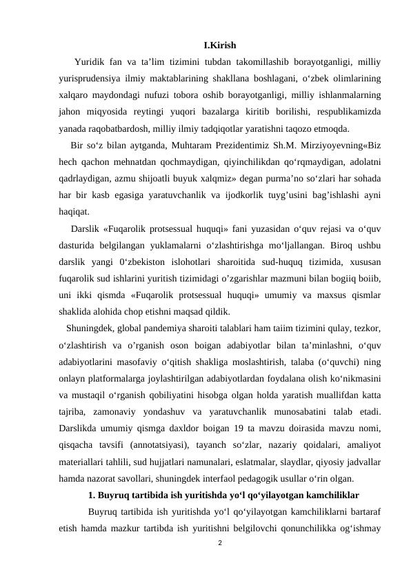 I.Kirish
   Yuridik fan va ta’lim tizimini tubdan takomillashib borayotganligi, milliy
yurisprudensiya ilmiy maktablarining shakllana boshlagani, o‘zbek olimlarining
xalqaro maydondagi nufuzi tobora oshib borayotganligi, milliy ishlanmalarning
jahon  miqyosida  reytingi  yuqori  bazalarga  kiritib  borilishi,  respublikamizda
yanada raqobatbardosh, milliy ilmiy tadqiqotlar yaratishni taqozo etmoqda.
   Bir so‘z bilan aytganda, Muhtaram Prezidentimiz Sh.M. Mirziyoyevning«Biz
hech qachon mehnatdan qochmaydigan, qiyinchilikdan qo‘rqmaydigan, adolatni
qadrlaydigan, azmu shijoatli buyuk xalqmiz» degan purma’no so‘zlari har sohada
har bir kasb egasiga yaratuvchanlik va ijodkorlik tuyg’usini bag’ishlashi ayni
haqiqat.
   Darslik «Fuqarolik protsessual huquqi» fani yuzasidan o‘quv rejasi va o‘quv
dasturida  belgilangan  yuklamalarni  o‘zlashtirishga  mo‘ljallangan.  Biroq  ushbu
darslik  yangi  0‘zbekiston  islohotlari  sharoitida  sud-huquq  tizimida,  xususan
fuqarolik sud ishlarini yuritish tizimidagi o’zgarishlar mazmuni bilan bogiiq boiib,
uni  ikki  qismda  «Fuqarolik  protsessual  huquqi»  umumiy  va  maxsus  qismlar
shaklida alohida chop etishni maqsad qildik.
   Shuningdek, global pandemiya sharoiti talablari ham taiim tizimini qulay, tezkor,
o‘zlashtirish  va  o’rganish  oson  boigan  adabiyotlar  bilan  ta’minlashni,  o‘quv
adabiyotlarini masofaviy o‘qitish shakliga moslashtirish, talaba (o‘quvchi) ning
onlayn platformalarga joylashtirilgan adabiyotlardan foydalana olish ko‘nikmasini
va mustaqil o‘rganish qobiliyatini hisobga olgan holda yaratish muallifdan katta
tajriba,  zamonaviy  yondashuv  va  yaratuvchanlik  munosabatini  talab  etadi.
Darslikda umumiy qismga daxldor boigan 19 ta mavzu doirasida mavzu nomi,
qisqacha  tavsifi  (annotatsiyasi),  tayanch  so‘zlar,  nazariy  qoidalari,  amaliyot
materiallari tahlili, sud hujjatlari namunalari, eslatmalar, slaydlar, qiyosiy jadvallar
hamda nazorat savollari, shuningdek interfaol pedagogik usullar o‘rin olgan.
1. Buyruq tartibida ish yuritishda yo‘l qo‘yilayotgan kamchiliklar
Buyruq tartibida ish yuritishda yo‘l qo‘yilayotgan kamchiliklarni bartaraf
etish hamda mazkur tartibda ish yuritishni belgilovchi qonunchilikka og‘ishmay
2

