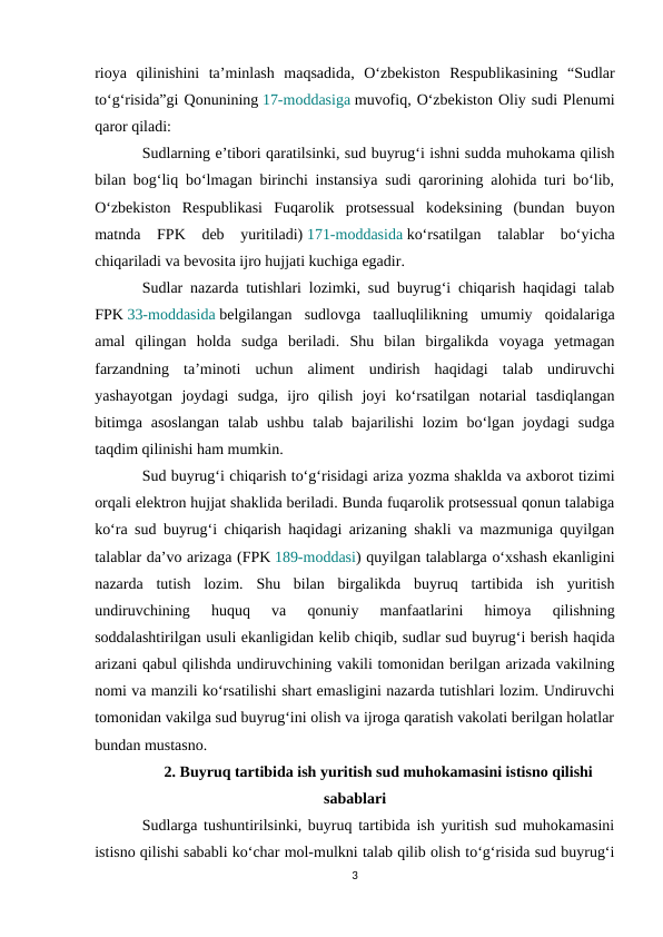 rioya  qilinishini  ta’minlash  maqsadida,  O‘zbekiston  Respublikasining  “Sudlar
to‘g‘risida”gi Qonunining 17-moddasiga muvofiq, O‘zbekiston Oliy sudi Plenumi
qaror qiladi:
Sudlarning e’tibori qaratilsinki, sud buyrug‘i ishni sudda muhokama qilish
bilan bog‘liq bo‘lmagan birinchi instansiya sudi qarorining alohida turi bo‘lib,
O‘zbekiston  Respublikasi  Fuqarolik  protsessual  kodeksining  (bundan  buyon
matnda  FPK  deb  yuritiladi) 171-moddasida ko‘rsatilgan  talablar  bo‘yicha
chiqariladi va bevosita ijro hujjati kuchiga egadir.
Sudlar nazarda tutishlari lozimki, sud buyrug‘i chiqarish haqidagi talab
FPK 33-moddasida belgilangan  sudlovga  taalluqlilikning  umumiy  qoidalariga
amal  qilingan  holda  sudga  beriladi.  Shu  bilan  birgalikda  voyaga  yetmagan
farzandning  ta’minoti  uchun  aliment  undirish  haqidagi  talab  undiruvchi
yashayotgan  joydagi  sudga,  ijro  qilish  joyi  ko‘rsatilgan  notarial  tasdiqlangan
bitimga  asoslangan  talab  ushbu  talab bajarilishi  lozim  bo‘lgan  joydagi  sudga
taqdim qilinishi ham mumkin.
Sud buyrug‘i chiqarish to‘g‘risidagi ariza yozma shaklda va axborot tizimi
orqali elektron hujjat shaklida beriladi. Bunda fuqarolik protsessual qonun talabiga
ko‘ra sud buyrug‘i chiqarish haqidagi arizaning shakli va mazmuniga quyilgan
talablar da’vo arizaga (FPK 189-moddasi) quyilgan talablarga o‘xshash ekanligini
nazarda  tutish  lozim.  Shu  bilan  birgalikda  buyruq  tartibida  ish  yuritish
undiruvchining  huquq  va  qonuniy  manfaatlarini  himoya  qilishning
soddalashtirilgan usuli ekanligidan kelib chiqib, sudlar sud buyrug‘i berish haqida
arizani qabul qilishda undiruvchining vakili tomonidan berilgan arizada vakilning
nomi va manzili ko‘rsatilishi shart emasligini nazarda tutishlari lozim. Undiruvchi
tomonidan vakilga sud buyrug‘ini olish va ijroga qaratish vakolati berilgan holatlar
bundan mustasno.
2. Buyruq tartibida ish yuritish sud muhokamasini istisno qilishi
sabablari
Sudlarga tushuntirilsinki, buyruq tartibida ish yuritish sud muhokamasini
istisno qilishi sababli ko‘char mol-mulkni talab qilib olish to‘g‘risida sud buyrug‘i
3
