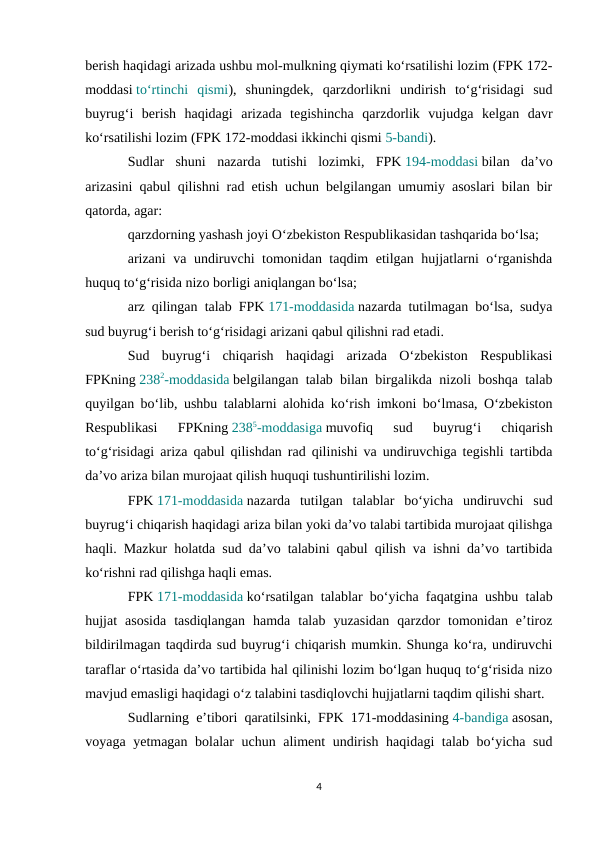 berish haqidagi arizada ushbu mol-mulkning qiymati ko‘rsatilishi lozim (FPK 172-
moddasi to‘rtinchi  qismi),  shuningdek,  qarzdorlikni  undirish  to‘g‘risidagi  sud
buyrug‘i  berish  haqidagi  arizada  tegishincha  qarzdorlik  vujudga  kelgan  davr
ko‘rsatilishi lozim (FPK 172-moddasi ikkinchi qismi 5-bandi).
Sudlar  shuni  nazarda  tutishi  lozimki,  FPK 194-moddasi bilan  da’vo
arizasini qabul qilishni rad etish uchun belgilangan umumiy asoslari bilan bir
qatorda, agar:
qarzdorning yashash joyi O‘zbekiston Respublikasidan tashqarida bo‘lsa;
arizani  va undiruvchi tomonidan taqdim etilgan hujjatlarni o‘rganishda
huquq to‘g‘risida nizo borligi aniqlangan bo‘lsa;
arz qilingan talab FPK 171-moddasida nazarda tutilmagan bo‘lsa, sudya
sud buyrug‘i berish to‘g‘risidagi arizani qabul qilishni rad etadi.
Sud  buyrug‘i  chiqarish  haqidagi  arizada  O‘zbekiston  Respublikasi
FPKning 2382-moddasida belgilangan talab bilan birgalikda nizoli boshqa talab
quyilgan bo‘lib, ushbu talablarni alohida ko‘rish imkoni bo‘lmasa, O‘zbekiston
Respublikasi  FPKning 2385-moddasiga muvofiq  sud  buyrug‘i  chiqarish
to‘g‘risidagi ariza qabul qilishdan rad qilinishi va undiruvchiga tegishli tartibda
da’vo ariza bilan murojaat qilish huquqi tushuntirilishi lozim.
FPK 171-moddasida nazarda  tutilgan  talablar  bo‘yicha  undiruvchi  sud
buyrug‘i chiqarish haqidagi ariza bilan yoki da’vo talabi tartibida murojaat qilishga
haqli. Mazkur holatda sud da’vo talabini qabul qilish va ishni da’vo tartibida
ko‘rishni rad qilishga haqli emas.
FPK 171-moddasida ko‘rsatilgan talablar bo‘yicha faqatgina ushbu talab
hujjat  asosida  tasdiqlangan  hamda  talab  yuzasidan  qarzdor  tomonidan  e’tiroz
bildirilmagan taqdirda sud buyrug‘i chiqarish mumkin. Shunga ko‘ra, undiruvchi
taraflar o‘rtasida da’vo tartibida hal qilinishi lozim bo‘lgan huquq to‘g‘risida nizo
mavjud emasligi haqidagi o‘z talabini tasdiqlovchi hujjatlarni taqdim qilishi shart.
Sudlarning e’tibori qaratilsinki, FPK 171-moddasining 4-bandiga asosan,
voyaga yetmagan bolalar uchun aliment undirish haqidagi talab bo‘yicha sud
4
