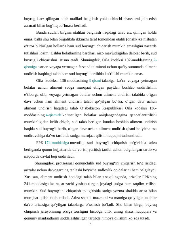 buyrug‘i arz qilingan talab otalikni belgilash yoki uchinchi shaxslarni jalb etish
zarurati bilan bog‘liq bo‘lmasa beriladi.
Bunda sudlar, birgina otalikni belgilash haqidagi talab arz qilingan holda
emas, balki shu bilan birgalikda ikkinchi taraf tomonidan otalik (onalik)ka nisbatan
e’tiroz bildirilgan hollarda ham sud buyrug‘i chiqarish mumkin emasligini nazarda
tutishlari lozim. Ushbu holatlarning barchasi nizo mavjudligidan dalolat berib, sud
buyrug‘i chiqarishni istisno etadi. Shuningdek, Oila kodeksi 102-moddasining 2-
qismiga asosan voyaga yetmagan farzand ta’minoti uchun qat’iy summada aliment
undirish haqidagi talab ham sud buyrug‘i tartibida ko‘rilishi mumkin emas.
Oila  kodeksi  136-moddasining 3-qismi talabiga  ko‘ra  voyaga  yetmagan
bolalar  uchun  aliment  sudga  murojaat  etilgan  paytdan  boshlab  undirilishini
e’tiborga olib, voyaga yetmagan bolalar uchun aliment undirish talabida o‘tgan
davr  uchun  ham  aliment  undirish  talabi  qo‘yilgan  bo‘lsa,  o‘tgan  davr  uchun
aliment  undirish  haqidagi  talab  O‘zbekiston  Respublikasi  Oila  kodeksi  136-
moddasining 4-qismida ko‘rsatilgan  holatlar  aniqlangandagina  qanoatlantirilishi
mumkinligidan kelib chiqib, sud talab berilgan kundan boshlab aliment undirish
haqida sud buyrug‘i berib, o‘tgan davr uchun aliment undirish qismi bo‘yicha esa
undiruvchiga da’vo tartibida sudga murojaat qilishi huquqini tushuntiradi.
FPK 174-moddasiga muvofiq,  sud  buyrug‘i  chiqarish  to‘g‘risida  ariza
berilganda qonun hujjatlarida da’vo ish yuritish tartibi uchun belgilangan tartib va
miqdorda davlat boji undiriladi.
       Shuningdek, protsessual qonunchilik sud buyrug‘ini chiqarish to‘g‘risidagi
arizalar uchun da'vogarning tanlashi bo'yicha sudlovlik qoidalarini ham belgilaydi.
Xususan, aliment undirish haqidagi talab bilan arz qilinganda, arizalar FPKning
241-moddasiga ko‘ra, arizachi yashab turgan joydagi sudga ham taqdim etilishi
mumkin. Sud buyrug‘ini chiqarish to ‘g‘risida sudga yozma shaklda ariza bilan
murojaat qilish talab etiladi. Ariza shakli, mazmuni va matniga qo‘yilgan talablar
da'vo arizasiga qo‘yilgan talablarga o‘xshash bo‘ladi. Shu bilan birga, buyruq
chiqarish jarayonining o'ziga xosligini hisobga olib, uning shaxs huquqlari va
qonuniy manfaatlarini soddalashtirilgan tartibda himoya qilishini ko‘zda tutadi. 
5
