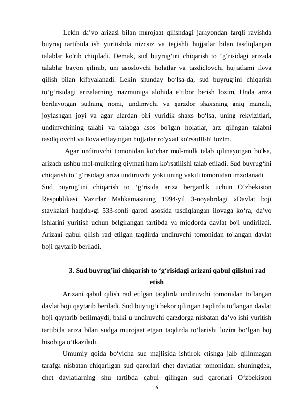        Lekin da’vo arizasi bilan murojaat qilishdagi jarayondan farqli ravishda
buyruq tartibida ish yuritishda nizosiz  va tegishli  hujjatlar  bilan tasdiqlangan
talablar ko'rib chiqiladi. Demak, sud buyrug‘ini chiqarish to ‘g‘risidagi arizada
talablar bayon qilinib, uni asoslovchi holatlar va tasdiqlovchi hujjatlami ilova
qilish  bilan  kifoyalanadi.  Lekin  shunday  bo‘lsa-da,  sud  buyrug‘ini  chiqarish
to‘g‘risidagi  arizalarning mazmuniga alohida e’tibor berish lozim. Unda ariza
berilayotgan  sudning  nomi,  undimvchi  va  qarzdor  shaxsning  aniq  manzili,
joylashgan  joyi  va  agar  ulardan  biri  yuridik  shaxs  bo‘lsa,  uning  rekvizitlari,
undimvchining  talabi  va  talabga  asos  bo'lgan  holatlar,  arz  qilingan  talabni
tasdiqlovchi va ilova etilayotgan hujjatlar ro'yxati ko'rsatilishi lozim.
        Agar undiruvchi tomonidan ko‘char mol-mulk talab qilinayotgan bo'lsa,
arizada ushbu mol-mulkning qiymati ham ko'rsatilishi talab etiladi. Sud buyrug‘ini
chiqarish to ‘g‘risidagi ariza undiruvchi yoki uning vakili tomonidan imzolanadi.
Sud  buyrug‘ini  chiqarish  to  ‘g‘risida  ariza  berganlik  uchun  O‘zbekiston
Respublikasi  Vazirlar  Mahkamasining  1994-yil  3-noyabrdagi  «Davlat  boji
stavkalari haqida»gi 533-sonli qarori asosida tasdiqlangan ilovaga ko‘ra, da’vo
ishlarini yuritish uchun belgilangan tartibda va miqdorda davlat boji undiriladi.
Arizani qabul qilish rad etilgan taqdirda undiruvchi tomonidan to'langan davlat
boji qaytarib beriladi. 
3. Sud buyrug’ini chiqarish to ‘g‘risidagi arizani qabul qilishni rad
etish
Arizani qabul qilish rad etilgan taqdirda undiruvchi tomonidan to‘langan
davlat boji qaytarib beriladi. Sud buyrug‘i bekor qilingan taqdirda to‘langan davlat
boji qaytarib berilmaydi, balki u undiruvchi qarzdorga nisbatan da’vo ishi yuritish
tartibida ariza bilan sudga murojaat etgan taqdirda to‘lanishi lozim bo‘lgan boj
hisobiga o‘tkaziladi.
Umumiy qoida bo‘yicha sud majlisida ishtirok etishga jalb qilinmagan
tarafga nisbatan chiqarilgan sud qarorlari chet davlatlar tomonidan, shuningdek,
chet  davlatlarning  shu  tartibda  qabul  qilingan  sud  qarorlari  O‘zbekiston
6
