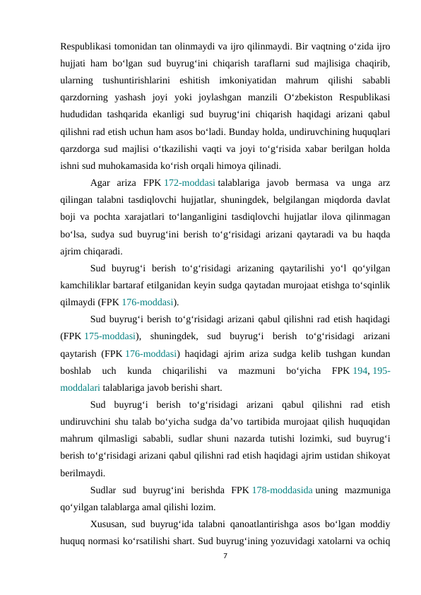 Respublikasi tomonidan tan olinmaydi va ijro qilinmaydi. Bir vaqtning o‘zida ijro
hujjati ham bo‘lgan sud buyrug‘ini chiqarish taraflarni sud majlisiga chaqirib,
ularning  tushuntirishlarini  eshitish  imkoniyatidan  mahrum  qilishi  sababli
qarzdorning  yashash  joyi  yoki  joylashgan  manzili  O‘zbekiston  Respublikasi
hududidan tashqarida ekanligi sud buyrug‘ini chiqarish haqidagi arizani qabul
qilishni rad etish uchun ham asos bo‘ladi. Bunday holda, undiruvchining huquqlari
qarzdorga sud majlisi o‘tkazilishi vaqti va joyi to‘g‘risida xabar berilgan holda
ishni sud muhokamasida ko‘rish orqali himoya qilinadi.
Agar  ariza  FPK 172-moddasi talablariga  javob  bermasa  va  unga  arz
qilingan talabni tasdiqlovchi hujjatlar, shuningdek, belgilangan miqdorda davlat
boji va pochta xarajatlari to‘langanligini tasdiqlovchi hujjatlar ilova qilinmagan
bo‘lsa, sudya sud buyrug‘ini berish to‘g‘risidagi arizani qaytaradi va bu haqda
ajrim chiqaradi.
Sud  buyrug‘i  berish  to‘g‘risidagi  arizaning  qaytarilishi  yo‘l  qo‘yilgan
kamchiliklar bartaraf etilganidan keyin sudga qaytadan murojaat etishga to‘sqinlik
qilmaydi (FPK 176-moddasi).
Sud buyrug‘i berish to‘g‘risidagi arizani qabul qilishni rad etish haqidagi
(FPK 175-moddasi),  shuningdek,  sud  buyrug‘i  berish  to‘g‘risidagi  arizani
qaytarish (FPK 176-moddasi) haqidagi ajrim ariza sudga kelib tushgan kundan
boshlab  uch  kunda  chiqarilishi  va  mazmuni  bo‘yicha  FPK 194, 195-
moddalari talablariga javob berishi shart.
Sud  buyrug‘i  berish  to‘g‘risidagi  arizani  qabul  qilishni  rad  etish
undiruvchini shu talab bo‘yicha sudga da’vo tartibida murojaat qilish huquqidan
mahrum qilmasligi sababli, sudlar shuni nazarda tutishi lozimki, sud buyrug‘i
berish to‘g‘risidagi arizani qabul qilishni rad etish haqidagi ajrim ustidan shikoyat
berilmaydi.
Sudlar  sud  buyrug‘ini  berishda  FPK 178-moddasida uning  mazmuniga
qo‘yilgan talablarga amal qilishi lozim.
Xususan, sud buyrug‘ida talabni qanoatlantirishga asos bo‘lgan moddiy
huquq normasi ko‘rsatilishi shart. Sud buyrug‘ining yozuvidagi xatolarni va ochiq
7
