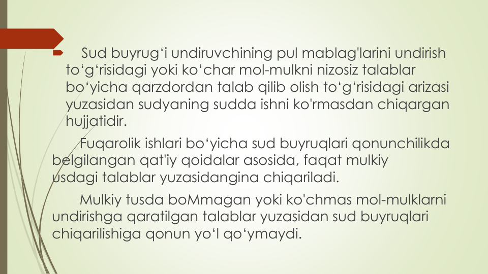 
Sud buyrug‘i undiruvchining pul mablag'larini undirish
to‘g‘risidagi yoki ko‘char mol-mulkni nizosiz talablar
bo‘yicha qarzdordan talab qilib olish to‘g‘risidagi arizasi
yuzasidan sudyaning sudda ishni ko'rmasdan chiqargan
hujjatidir.
Fuqarolik ishlari bo‘yicha sud buyruqlari qonunchilikda
belgilangan qat'iy qoidalar asosida, faqat mulkiy
usdagi talablar yuzasidangina chiqariladi.
Mulkiy tusda boMmagan yoki ko'chmas mol-mulklarni
undirishga qaratilgan talablar yuzasidan sud buyruqlari
chiqarilishiga qonun yo‘l qo‘ymaydi.
