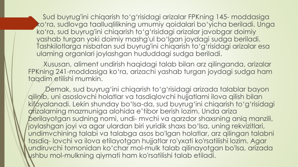 
Sud buyrug'ini chiqarish to‘g‘risidagi arizalar FPKning 145- moddasiga
ko‘ra, sudlovga taalluqlilikning umumiy qoidalari bo‘yicha beriladi. Unga
ko‘ra, sud buyrug'ini chiqarish to‘g‘risidagi arizalar javobgar doimiy
yashab turgan yoki doimiy mashg'ul bo‘lgan joydagi sudga beriladi. 
Tashkilotlarga nisbatan sud buyrug'ini chiqarish to‘g‘risidagi arizalar esa
ulaming organlari joylashgan hududdagi sudga beriladi.
Xususan, aliment undirish haqidagi talab bilan arz qilinganda, arizalar
FPKning 241-moddasiga ko‘ra, arizachi yashab turgan joydagi sudga ham 
taqdim etilishi mumkin.
Demak, sud buyrug‘ini chiqarish to‘g‘risidagi arizada talablar bayon
qilinib, uni asoslovchi holatlar va tasdiqlovchi hujjatlami ilova qilish bilan
kifoyalanadi. Lekin shunday bo‘lsa-da, sud buyrug‘ini chiqarish to‘g‘risidagi
arizalarning mazmuniga alohida e’tibor berish lozim. Unda ariza
berilayotgan sudning nomi, undi- mvchi va qarzdor shaxsning aniq manzili, 
joylashgan joyi va agar ulardan biri yuridik shaxs bo‘lsa, uning rekvizitlari, 
undimvchining talabi va talabga asos bo'lgan holatlar, arz qilingan talabni
tasdiq- lovchi va ilova etilayotgan hujjatlar ro'yxati ko'rsatilishi lozim. Agar 
undiruvchi tomonidan ko‘char mol-mulk talab qilinayotgan bo'lsa, arizada
ushbu mol-mulkning qiymati ham ko'rsatilishi talab etiladi.
