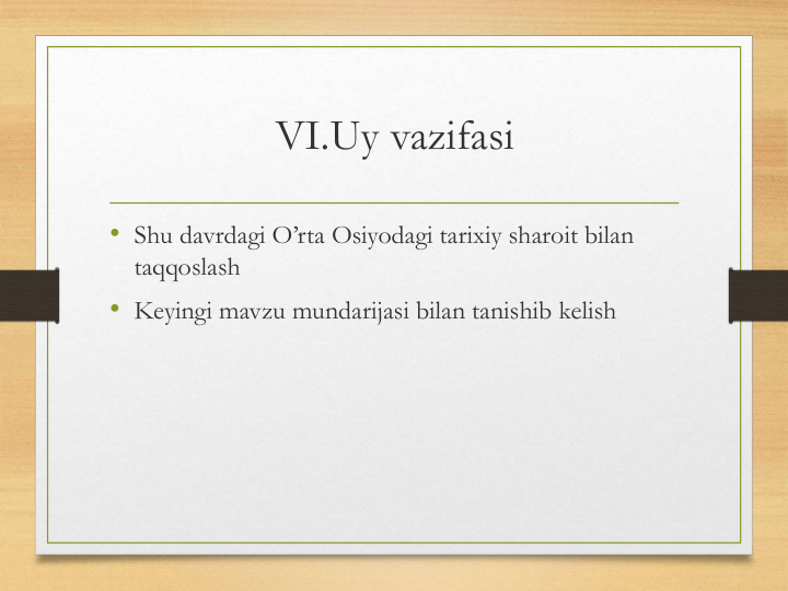 VI.Uy vazifasi 
• Shu davrdagi O’rta Osiyodagi tarixiy sharoit bilan 
taqqoslash
• Keyingi mavzu mundarijasi bilan tanishib kelish
