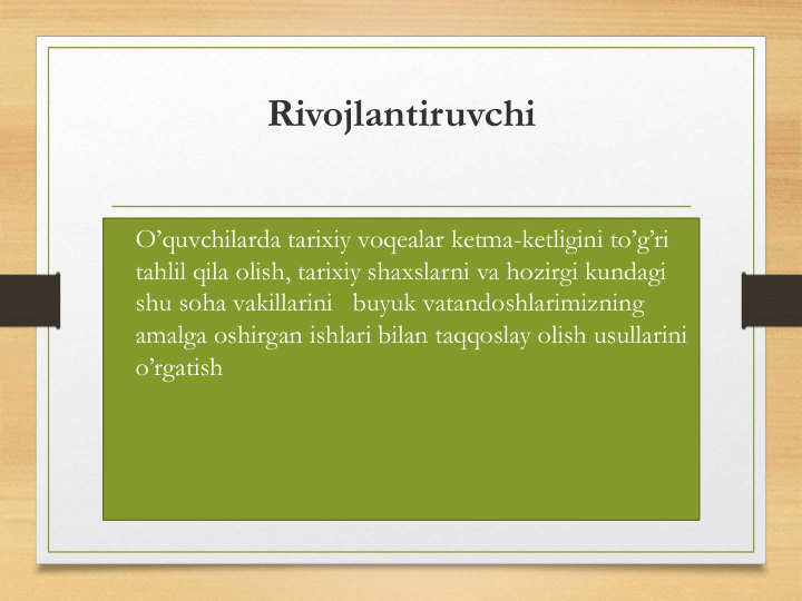 Rivojlantiruvchi
• O’quvchilarda tarixiy voqealar ketma-ketligini to’g’ri
tahlil qila olish, tarixiy shaxslarni va hozirgi kundagi
shu soha vakillarini buyuk vatandoshlarimizning
amalga oshirgan ishlari bilan taqqoslay olish usullarini
o’rgatish
