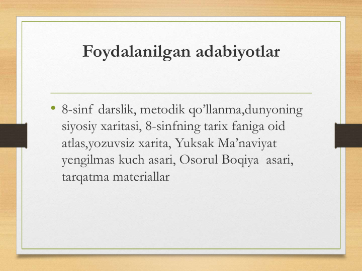 Foydalanilgan adabiyotlar
• 8-sinf darslik, metodik qo’llanma,dunyoning 
siyosiy xaritasi, 8-sinfning tarix faniga oid 
atlas,yozuvsiz xarita, Yuksak Ma’naviyat 
yengilmas kuch asari, Osorul Boqiya  asari, 
tarqatma materiallar
