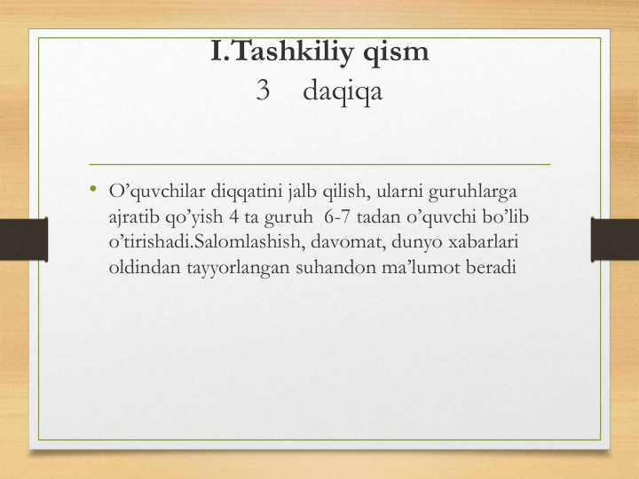 I.Tashkiliy qism
3    daqiqa
• O’quvchilar diqqatini jalb qilish, ularni guruhlarga 
ajratib qo’yish 4 ta guruh  6-7 tadan o’quvchi bo’lib 
o’tirishadi.Salomlashish, davomat, dunyo xabarlari 
oldindan tayyorlangan suhandon ma’lumot beradi
