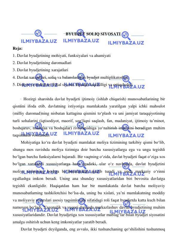  
 
 
 
BYUDJET SOLIQ SIYOSATI 
 
Reja: 
1. Davlat byudjetining mohiyati, funksiyalari va ahamiyati 
2. Davlat byudjetining daromadlari 
3. Davlat byudjetining xarajatlari 
4. Davlat xarajatlari, soliq va balanslashgan byudjet multiplikatorlari. 
5. Diskret va nodiskret fiskal siyosat. Byudjet taqchilligi va ortiqchaligi 
 
Hozirgi sharoitda davlat byudjeti ijtimoiy (ishlab chiqarish) munosabatlarining bir 
qismini ifoda etib, davlatning ixtiyoriga mamlakatda yaratilgan yalpi ichki mahsulot 
(milliy daromad)ning nisbatan kattagina qismini toʻplash va uni jamiyat taraqqiyotining 
turli sohalarini (iqtisodiyot, maorif, sogʻliqni saqlash, fan, madaniyat, ijtimoiy ta’minot, 
boshqaruv, mudofaa va boshqalar) rivojlanishiga yoʻnaltirish imkonini beradigan muhim 
taqsimlash vositasidir. 
Mohiyatiga koʻra davlat byudjeti mamlakat moliya tizimining tarkibiy qismi boʻlib, 
shunga mos ravishda moliya tizimiga doir barcha xususiyatlarga ega va unga tegishli 
boʻlgan barcha funksiyalarni bajaradi. Bir vaqtning oʻzida, davlat byudjeti faqat oʻziga xos 
boʻlgan xarakterli xususiyatlarga ham egadirki, ular oʻz navbatida, davlat byudjetini 
moliya tizimining boshqa boʻlinmalaridan ajratib turadi va unda markaziy oʻrinni 
egallashga imkon beradi. Uning ana shunday xususiyatlaridan biri bevosita davlatga 
tegishli ekanligidir. Haqiqatdan ham har bir mamlakatda davlat barcha moliyaviy 
munosabatlarning tashkilotchisi boʻlsa-da, uning bu xislati, ya’ni mamlakatning moddiy 
va moliyaviy resurslari asosiy taqsimlovchi sifatidagi roli faqat byudjetda katta kuch bilan 
namoyon boʻladi. Yagonalik va yuqori darajada markazlashuv davlat byudjetining muhim 
xususiyatlaridandir. Davlat byudjetiga xos xususiyatlar mablagʻlar bilan byudjet siyosatini 
amalga oshirish uchun keng imkoniyatlar yaratib beradi.  
Davlat byudjeti deyilganda, eng avvalo, ikki tushunchaning qoʻshilishini tushunmoq 
