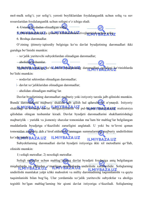  
 
mol-mulk soligʻi; yer soligʻi; yerosti boyliklaridan foydalanganlik uchun soliq va suv 
resurslaridan foydalanganlik uchun soliqni oʻz ichiga oladi. 
4. Ustama foydadan olinadigan soliq. 
5. Obodonlashtirish va ijtimoiy infratuzilmani rivojlantirish uchun soliq. 
6. Boshqa daromadlar. 
Oʻzining ijtimoiy-iqtisodiy belgisiga koʻra davlat byudjetining daromadlari ikki 
guruhga boʻlinishi mumkin: 
– xoʻjalik yurituvchi subyektlardan olinadigan daromadlar; 
– aholidan tushumlar. 
Mulkchilik shakliga koʻra davlat byudjetining daromadlari quyidagi koʻrinishlarda 
boʻlishi mumkin: 
– nodavlat sektordan olinadigan daromadlar; 
– davlat xoʻjaliklaridan olinadigan daromadlar; 
– aholidan olinadigan mablagʻlar. 
Davlat byudjetining daromadlari majburiy yoki ixtiyoriy tarzda jalb qilinishi mumkin. 
Bunda daromadlarni majburiy shaklda jalb qilish hal qiluvchi rol oʻynaydi. Ixtiyoriy 
shakldagi toʻlovlarga davlat obligatsiyalarini va pul-buyum lotereyalarini realizatsiya 
qilishdan olingan tushumlar kiradi. Davlat byudjeti daromadlarini shakllantirishdagi 
majburiylik – yuridik va jismoniy shaxslar tomonidan ma’lum bir mablagʻlar belgilangan 
muddatlarda byudjetga oʻtkazilishi zarurligini anglatadi. U yoki bu toʻlovni qonun 
tomonidan majburiy deb e’tirof etilishi toʻlanmagan summalarning majburiy undirilishini 
koʻzda tutadi.  
Subyektlarning daromadlari davlat byudjeti ixtiyoriga ikki xil metodlarni qoʻllab, 
olinishi mumkin: 
1) soliqli metodlar; 2) nosoliqli metodlar.  
Soliqli metodlar uchun mablagʻlarning davlat byudjeti foydasiga aniq belgilangan 
miqdorlarda va oldindan oʻrnatilgan muddatlarda undirilishi xarakterlidir. Soliqlarning 
undirilishi mamlakat yalpi ichki mahsuloti va milliy daromadining taqsimlanishi va qayta 
taqsimlanishi bilan bogʻliq. Ular yordamida xoʻjalik yurituvchi subyektlar va aholiga 
tegishli boʻlgan mablagʻlarning bir qismi davlat ixtiyoriga oʻtkaziladi. Soliqlarning 
