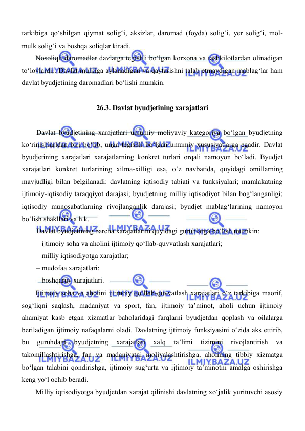  
 
tarkibiga qoʻshilgan qiymat soligʻi, aksizlar, daromad (foyda) soligʻi, yer soligʻi, mol-
mulk soligʻi va boshqa soliqlar kiradi. 
Nosoliqli daromadlar davlatga tegishli boʻlgan korxona va tashkilotlardan olinadigan 
toʻlovlardir. Davlat mulkiga aylanadigan va qaytarishni talab etmaydigan mablagʻlar ham 
davlat byudjetining daromadlari boʻlishi mumkin. 
 
26.3. Davlat byudjetining xarajatlari 
 
Davlat byudjetining xarajatlari umumiy moliyaviy kategoriya boʻlgan byudjetning 
koʻrinishlaridan biri boʻlib, unga tegishli boʻlgan umumiy xususiyatlarga egadir. Davlat 
byudjetining xarajatlari xarajatlarning konkret turlari orqali namoyon boʻladi. Byudjet 
xarajatlari konkret turlarining xilma-xilligi esa, oʻz navbatida, quyidagi omillarning 
mavjudligi bilan belgilanadi: davlatning iqtisodiy tabiati va funksiyalari; mamlakatning 
ijtimoiy-iqtisodiy taraqqiyot darajasi; byudjetning milliy iqtisodiyot bilan bogʻlanganligi; 
iqtisodiy munosabatlarning rivojlanganlik darajasi; byudjet mablagʻlarining namoyon 
boʻlish shakllari va h.k. 
Davlat byudjetining barcha xarajatlarini quyidagi guruhlarga boʻlish mumkin: 
– ijtimoiy soha va aholini ijtimoiy qoʻllab-quvvatlash xarajatlari; 
– milliy iqtisodiyotga xarajatlar; 
– mudofaa xarajatlari; 
– boshqaruv xarajatlari. 
Ijtimoiy soha va aholini ijtimoiy qoʻllab-quvvatlash xarajatlari oʻz tarkibiga maorif, 
sogʻliqni saqlash, madaniyat va sport, fan, ijtimoiy ta’minot, aholi uchun ijtimoiy 
ahamiyat kasb etgan xizmatlar baholaridagi farqlarni byudjetdan qoplash va oilalarga 
beriladigan ijtimoiy nafaqalarni oladi. Davlatning ijtimoiy funksiyasini oʻzida aks ettirib, 
bu 
guruhdagi 
byudjetning 
xarajatlari 
xalq 
ta’limi 
tizimini 
rivojlantirish 
va 
takomillashtirishga, fan va madaniyatni moliyalashtirishga, aholining tibbiy xizmatga 
boʻlgan talabini qondirishga, ijtimoiy sugʻurta va ijtimoiy ta’minotni amalga oshirishga 
keng yoʻl ochib beradi. 
Milliy iqtisodiyotga byudjetdan xarajat qilinishi davlatning xoʻjalik yurituvchi asosiy 
