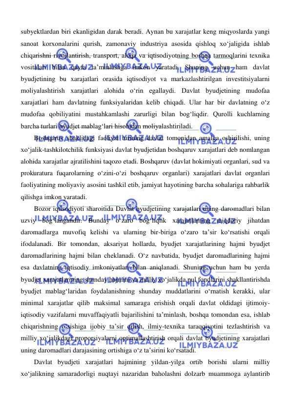  
 
subyektlardan biri ekanligidan darak beradi. Aynan bu xarajatlar keng miqyoslarda yangi 
sanoat korxonalarini qurish, zamonaviy industriya asosida qishloq xoʻjaligida ishlab 
chiqarishni rivojlantirish, transport, aloqa va iqtisodiyotning boshqa tarmoqlarini texnika 
vositalari bilan qayta ta’minlashga imkon yaratadi. Shuning uchun ham davlat 
byudjetining bu xarajatlari orasida iqtisodiyot va markazlashtirilgan investitsiyalarni 
moliyalashtirish xarajatlari alohida oʻrin egallaydi. Davlat byudjetining mudofaa 
xarajatlari ham davlatning funksiyalaridan kelib chiqadi. Ular har bir davlatning oʻz 
mudofaa qobiliyatini mustahkamlashi zarurligi bilan bogʻliqdir. Qurolli kuchlarning 
barcha turlari byudjet mablagʻlari hisobidan moliyalashtiriladi. 
Boshqaruv shaklidagi faoliyat turining davlat tomonidan amalga oshirilishi, uning 
xoʻjalik-tashkilotchilik funksiyasi davlat byudjetidan boshqaruv xarajatlari deb nomlangan 
alohida xarajatlar ajratilishini taqozo etadi. Boshqaruv (davlat hokimiyati organlari, sud va 
prokuratura fuqarolarning oʻzini-oʻzi boshqaruv organlari) xarajatlari davlat organlari 
faoliyatining moliyaviy asosini tashkil etib, jamiyat hayotining barcha sohalariga rahbarlik 
qilishga imkon yaratadi. 
Bozor iqtisodiyoti sharoitida Davlat byudjetining xarajatlari uning daromadlari bilan 
uzviy bogʻlangandir. Bunday oʻzaro bogʻliqlik xarajatlarning miqdoriy jihatdan 
daromadlarga muvofiq kelishi va ularning bir-biriga oʻzaro taʼsir koʻrsatishi orqali 
ifodalanadi. Bir tomondan, aksariyat hollarda, byudjet xarajatlarining hajmi byudjet 
daromadlarining hajmi bilan cheklanadi. Oʻz navbatida, byudjet daromadlarining hajmi 
esa davlatning iqtisodiy imkoniyatlari bilan aniqlanadi. Shuning uchun ham bu yerda 
byudjet xarajatlarining shunday hajmini va milliy xoʻjalikda pul fondlarini shakllantirishda 
byudjet mablagʻlaridan foydalanishning shunday muddatlarini oʻrnatish kerakki, ular 
minimal xarajatlar qilib maksimal samaraga erishish orqali davlat oldidagi ijtimoiy-
iqtisodiy vazifalarni muvaffaqiyatli bajarilishini ta’minlash, boshqa tomondan esa, ishlab 
chiqarishning oʻsishiga ijobiy ta’sir qilish, ilmiy-texnika taraqqiyotini tezlashtirish va 
milliy xoʻjalikdagi proporsiyalarni optimallashtirish orqali davlat byudjetining xarajatlari 
uning daromadlari darajasining ortishiga oʻz ta’sirini koʻrsatadi. 
Davlat byudjeti xarajatlari hajmining yildan-yilga ortib borishi ularni milliy 
xoʻjalikning samaradorligi nuqtayi nazaridan baholashni dolzarb muammoga aylantirib 
