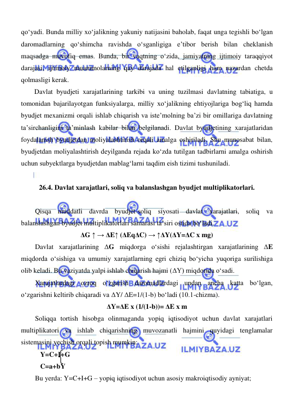  
 
qoʻyadi. Bunda milliy xoʻjalikning yakuniy natijasini baholab, faqat unga tegishli boʻlgan 
daromadlarning qoʻshimcha ravishda oʻsganligiga e’tibor berish bilan cheklanish 
maqsadga muvofiq emas. Bunda, bir vaqtning oʻzida, jamiyatning ijtimoiy taraqqiyot 
darajasi, ijtimoiy muammolarning qay darajada hal etilganligi ham nazardan chetda 
qolmasligi kerak. 
Davlat byudjeti xarajatlarining tarkibi va uning tuzilmasi davlatning tabiatiga, u 
tomonidan bajarilayotgan funksiyalarga, milliy xoʻjalikning ehtiyojlariga bogʻliq hamda 
byudjet mexanizmi orqali ishlab chiqarish va iste’molning ba’zi bir omillariga davlatning 
ta’sirchanligini ta’minlash kabilar bilan belgilanadi. Davlat byudjetining xarajatlaridan 
foydalanish byudjetdan moliyalashtirish orqali amalga oshiriladi. Shu munosabat bilan, 
byudjetdan moliyalashtirish deyilganda rejada koʻzda tutilgan tadbirlarni amalga oshirish 
uchun subyektlarga byudjetdan mablagʻlarni taqdim eish tizimi tushuniladi.  
 
26.4. Davlat xarajatlari, soliq va balanslashgan byudjet multiplikatorlari. 
 
Qisqa muddatli davrda byudjet-soliq siyosati davlat xarajatlari, soliq va 
balanslashgan byudjet multiplikatorlari samarasi ta’siri ostida boʻladi. 
ΔG ↑ → ΔE↑ (ΔEqΔC) → ↑ΔY(ΔY=ΔC x mg) 
Davlat xarajatlarining ΔG miqdorga oʻsishi rejalashtirgan xarajatlarining ΔE 
miqdorda oʻsishiga va umumiy xarajatlarning egri chiziq boʻyicha yuqoriga surilishiga 
olib keladi. Bu vaziyatda yalpi ishlab chiqarish hajmi (ΔY) miqdorida oʻsadi. 
Xarajatlardagi ozroq oʻzgarish daromadlardagi undan ancha katta boʻlgan, 
oʻzgarishni keltirib chiqaradi va ΔY/ ΔE=1/(1-b) boʻladi (10.1-chizma). 
ΔY=ΔE x (1/(1-b))= ΔE x m 
Soliqqa tortish hisobga olinmaganda yopiq iqtisodiyot uchun davlat xarajatlari 
multiplikatori va ishlab chiqarishning muvozanatli hajmini quyidagi tenglamalar 
sistemasini yechish orqali topish mumkin: 
   Y=C+I+G 
   C=a+bY  
Bu yerda: Y=C+I+G – yopiq iqtisodiyot uchun asosiy makroiqtisodiy ayniyat; 
