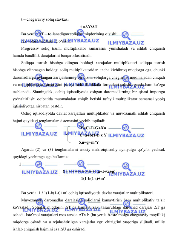  
 
t – chegaraviy soliq stavkasi. 
t =ΔY/ΔT 
Bu yerda: ΔT – toʻlanadigan soliqlar miqdorining oʻsishi; 
ΔY – daromadlarning oʻsishi. 
Progressiv soliq tizimi multiplikator samarasini yumshatadi va ishlab chiqarish 
hamda bandlilik darajalarini barqarorlashtiradi.  
Soliqqa tortish hisobga olingan holdagi xarajatlar multiplikatori soliqqa tortish 
hisobga olinmagan holdagi soliq multiplikatoridan ancha kichikroq miqdorga ega, chunki 
daromadlarga aylangan xarajatlarning bir qismi soliqlarga chegirilib, muomaladan chiqadi 
va multiplikatsiya samarasini pasaytiradi. Bu ikkala formulani solishtirganda ham koʻzga 
tashlanadi. Shuningdek, ochiq iqtisodiyotda oshgan daromadlarning bir qismi importga 
yoʻnaltirilishi oqibatida muomaladan chiqib ketishi tufayli multiplikator samarasi yopiq 
iqtisodiyotga nisbatan pastdir.  
Ochiq iqtisodiyotda davlat xarajatlari multiplikator va muvozanatli ishlab chiqarish 
hajmi quyidagi tenglamalar sistemasini yechib topiladi: 
Y=C+I+G+Xn 
C=a+b(1-t) x Y 
Xn=g+m’Y 
Agarda (2) va (3) tenglamalarni asosiy makroiqtisodiy ayniyatga qoʻyib, yechsak 
quyidagi yechimga ega boʻlamiz: 
      1 
Y= ------------------- (a+I+G+g) 
1(1-b(1-t)+m’ 
 
Bu yerda: 1 / 1(1-b(1-t)+m’ ochiq iqtisodiyotda davlat xarajatlar multiplikatori. 
Muvozanatli daromadlar darajasiga soliqlarni kamaytirish ham multiplikativ ta’sir 
koʻrsatadi. Soliqlar miqdorini ΔT ga kamaytirsak, tasarrufdagi daromad darajasi ΔT ga 
oshadi. Iste’mol xarajatlari mos tarzda ΔTx b (bu yerda b-iste’molga chegaraviy moyillik) 
miqdorga oshadi va u rejalashtirilgan xarajatlar egri chizigʻini yuqoriga siljitadi, milliy 
ishlab chiqarish hajmini esa ΔU ga oshiradi. 
