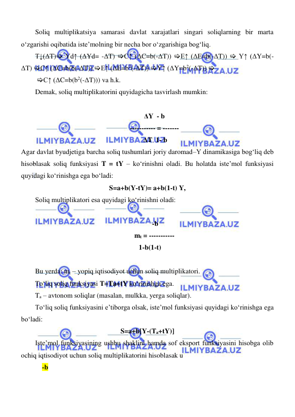  
 
Soliq multiplikatsiya samarasi davlat xarajatlari singari soliqlarning bir marta 
oʻzgarishi oqibatida iste’molning bir necha bor oʻzgarishiga bogʻliq. 
T↓(ΔT) Yd↑ (ΔYd= -ΔT) C↑ (ΔC=b(-ΔT)) E↑ (ΔE=b(-ΔT))  Y↑ (ΔY=b(-
ΔT) C↑ (ΔC=b(b(-ΔT)) E↑ (ΔE=b2(-ΔT)) Y↑ (ΔY=b2(-ΔT))  
 C↑ (ΔC=b(b2(-ΔT))) va h.k. 
Demak, soliq multiplikatorini quyidagicha tasvirlash mumkin: 
  
ΔY  - b 
----------- = ------- 
 ΔT  1- b 
Agar davlat byudjetiga barcha soliq tushumlari joriy daromad–Y dinamikasiga bogʻliq deb 
hisoblasak soliq funksiyasi T = tY – koʻrinishni oladi. Bu holatda iste’mol funksiyasi 
quyidagi koʻrinishga ega boʻladi: 
S=a+b(Y-tY)= a+b(1-t) Y, 
Soliq multiplikatori esa quyidagi koʻrinishni oladi: 
 
 -b 
mt = ----------- 
   1-b(1-t) 
 
Bu yerda: mt – yopiq iqtisodiyot uchun soliq multiplikatori. 
Toʻliq soliq funksiyasi T=Ta+tY koʻrinishga ega. 
Ta – avtonom soliqlar (masalan, mulkka, yerga soliqlar). 
Toʻliq soliq funksiyasini e’tiborga olsak, iste’mol funksiyasi quyidagi koʻrinishga ega 
boʻladi: 
S=a+b[Y-(Ta+tY)] 
Iste’mol funksiyasining ushbu shaklini hamda sof eksport funksiyasini hisobga olib 
ochiq iqtisodiyot uchun soliq multiplikatorini hisoblasak u  
    -b  
   
