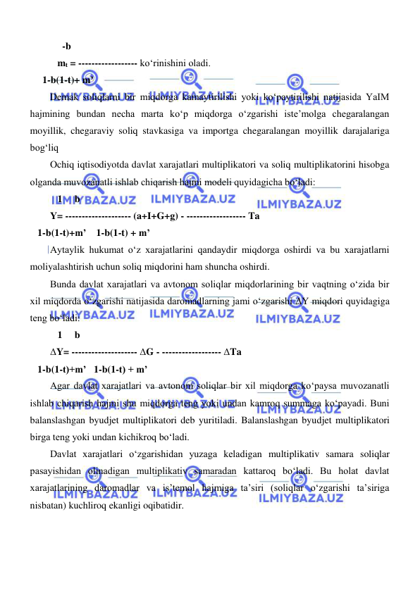  
 
     -b 
   mt = ------------------ koʻrinishini oladi. 
     1-b(1-t)+ m’ 
Demak soliqlarni bir miqdorga kamaytirilishi yoki koʻpaytirilishi natijasida YaIM 
hajmining bundan necha marta koʻp miqdorga oʻzgarishi iste’molga chegaralangan 
moyillik, chegaraviy soliq stavkasiga va importga chegaralangan moyillik darajalariga 
bogʻliq 
Ochiq iqtisodiyotda davlat xarajatlari multiplikatori va soliq multiplikatorini hisobga 
olganda muvozanatli ishlab chiqarish hajmi modeli quyidagicha boʻladi: 
   1     b 
Y= -------------------- (a+I+G+g) - ------------------ Ta 
   1-b(1-t)+m’    1-b(1-t) + m’ 
Aytaylik hukumat oʻz xarajatlarini qandaydir miqdorga oshirdi va bu xarajatlarni 
moliyalashtirish uchun soliq miqdorini ham shuncha oshirdi. 
Bunda davlat xarajatlari va avtonom soliqlar miqdorlarining bir vaqtning oʻzida bir 
xil miqdorda oʻzgarishi natijasida daromadlarning jami oʻzgarishi ΔY miqdori quyidagiga 
teng boʻladi: 
   1     b 
ΔY= -------------------- ΔG - ------------------ ΔTa 
   1-b(1-t)+m’   1-b(1-t) + m’ 
Agar davlat xarajatlari va avtonom soliqlar bir xil miqdorga koʻpaysa muvozanatli 
ishlab chiqarish hajmi shu miqdorga teng yoki undan kamroq summaga koʻpayadi. Buni 
balanslashgan byudjet multiplikatori deb yuritiladi. Balanslashgan byudjet multiplikatori 
birga teng yoki undan kichikroq boʻladi. 
Davlat xarajatlari oʻzgarishidan yuzaga keladigan multiplikativ samara soliqlar 
pasayishidan olinadigan multiplikativ samaradan kattaroq boʻladi. Bu holat davlat 
xarajatlarining daromadlar va is’temol hajmiga ta’siri (soliqlar oʻzgarishi ta’siriga 
nisbatan) kuchliroq ekanligi oqibatidir. 
