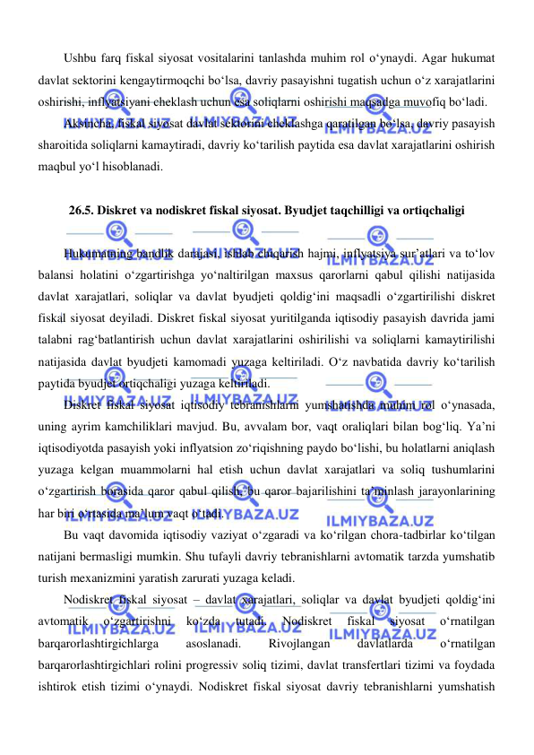  
 
Ushbu farq fiskal siyosat vositalarini tanlashda muhim rol oʻynaydi. Agar hukumat 
davlat sektorini kengaytirmoqchi boʻlsa, davriy pasayishni tugatish uchun oʻz xarajatlarini 
oshirishi, inflyatsiyani cheklash uchun esa soliqlarni oshirishi maqsadga muvofiq boʻladi. 
Aksincha, fiskal siyosat davlat sektorini cheklashga qaratilgan boʻlsa, davriy pasayish 
sharoitida soliqlarni kamaytiradi, davriy koʻtarilish paytida esa davlat xarajatlarini oshirish 
maqbul yoʻl hisoblanadi. 
 
26.5. Diskret va nodiskret fiskal siyosat. Byudjet taqchilligi va ortiqchaligi 
 
Hukumatning bandlik darajasi, ishlab chiqarish hajmi, inflyatsiya sur’atlari va toʻlov 
balansi holatini oʻzgartirishga yoʻnaltirilgan maxsus qarorlarni qabul qilishi natijasida 
davlat xarajatlari, soliqlar va davlat byudjeti qoldigʻini maqsadli oʻzgartirilishi diskret 
fiskal siyosat deyiladi. Diskret fiskal siyosat yuritilganda iqtisodiy pasayish davrida jami 
talabni ragʻbatlantirish uchun davlat xarajatlarini oshirilishi va soliqlarni kamaytirilishi 
natijasida davlat byudjeti kamomadi yuzaga keltiriladi. Oʻz navbatida davriy koʻtarilish 
paytida byudjet ortiqchaligi yuzaga keltiriladi. 
Diskret fiskal siyosat iqtisodiy tebranishlarni yumshatishda muhim rol oʻynasada, 
uning ayrim kamchiliklari mavjud. Bu, avvalam bor, vaqt oraliqlari bilan bogʻliq. Ya’ni 
iqtisodiyotda pasayish yoki inflyatsion zoʻriqishning paydo boʻlishi, bu holatlarni aniqlash 
yuzaga kelgan muammolarni hal etish uchun davlat xarajatlari va soliq tushumlarini 
oʻzgartirish borasida qaror qabul qilish, bu qaror bajarilishini ta’minlash jarayonlarining 
har biri oʻrtasida ma’lum vaqt oʻtadi. 
Bu vaqt davomida iqtisodiy vaziyat oʻzgaradi va koʻrilgan chora-tadbirlar koʻtilgan 
natijani bermasligi mumkin. Shu tufayli davriy tebranishlarni avtomatik tarzda yumshatib 
turish mexanizmini yaratish zarurati yuzaga keladi. 
Nodiskret fiskal siyosat – davlat xarajatlari, soliqlar va davlat byudjeti qoldigʻini 
avtomatik 
oʻzgartirishni 
koʻzda 
tutadi. 
Nodiskret 
fiskal 
siyosat 
oʻrnatilgan 
barqarorlashtirgichlarga 
asoslanadi. 
Rivojlangan 
davlatlarda 
oʻrnatilgan 
barqarorlashtirgichlari rolini progressiv soliq tizimi, davlat transfertlari tizimi va foydada 
ishtirok etish tizimi oʻynaydi. Nodiskret fiskal siyosat davriy tebranishlarni yumshatish 
