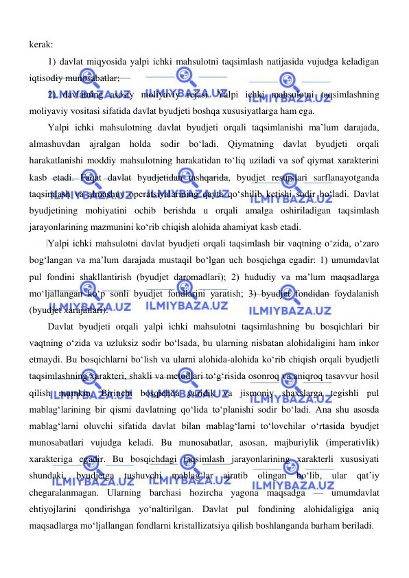  
 
kerak: 
1) davlat miqyosida yalpi ichki mahsulotni taqsimlash natijasida vujudga keladigan 
iqtisodiy munosabatlar;  
2) davlatning asosiy moliyaviy rejasi. Yalpi ichki mahsulotni taqsimlashning 
moliyaviy vositasi sifatida davlat byudjeti boshqa xususiyatlarga ham ega.  
Yalpi ichki mahsulotning davlat byudjeti orqali taqsimlanishi ma’lum darajada, 
almashuvdan ajralgan holda sodir boʻladi. Qiymatning davlat byudjeti orqali 
harakatlanishi moddiy mahsulotning harakatidan toʻliq uziladi va sof qiymat xarakterini 
kasb etadi. Faqat davlat byudjetidan tashqarida, byudjet resurslari sarflanayotganda 
taqsimlash va almashuv operatsiyalarining qayta qoʻshilib ketishi sodir boʻladi. Davlat 
byudjetining mohiyatini ochib berishda u orqali amalga oshiriladigan taqsimlash 
jarayonlarining mazmunini koʻrib chiqish alohida ahamiyat kasb etadi. 
Yalpi ichki mahsulotni davlat byudjeti orqali taqsimlash bir vaqtning oʻzida, oʻzaro 
bogʻlangan va ma’lum darajada mustaqil boʻlgan uch bosqichga egadir: 1) umumdavlat 
pul fondini shakllantirish (byudjet daromadlari); 2) hududiy va ma’lum maqsadlarga 
moʻljallangan koʻp sonli byudjet fondlarini yaratish; 3) byudjet fondidan foydalanish 
(byudjet xarajatlari). 
Davlat byudjeti orqali yalpi ichki mahsulotni taqsimlashning bu bosqichlari bir 
vaqtning oʻzida va uzluksiz sodir boʻlsada, bu ularning nisbatan alohidaligini ham inkor 
etmaydi. Bu bosqichlarni boʻlish va ularni alohida-alohida koʻrib chiqish orqali byudjetli 
taqsimlashning xarakteri, shakli va metodlari toʻgʻrisida osonroq va aniqroq tasavvur hosil 
qilish mumkin. Birinchi bosqichda yuridik va jismoniy shaxslarga tegishli pul 
mablagʻlarining bir qismi davlatning qoʻlida toʻplanishi sodir boʻladi. Ana shu asosda 
mablagʻlarni oluvchi sifatida davlat bilan mablagʻlarni toʻlovchilar oʻrtasida byudjet 
munosabatlari vujudga keladi. Bu munosabatlar, asosan, majburiylik (imperativlik) 
xarakteriga egadir. Bu bosqichdagi taqsimlash jarayonlarining xarakterli xususiyati 
shundaki, byudjetga tushuvchi mablagʻlar ajratib olingan boʻlib, ular qat’iy 
chegaralanmagan. Ularning barchasi hozircha yagona maqsadga — umumdavlat 
ehtiyojlarini qondirishga yoʻnaltirilgan. Davlat pul fondining alohidaligiga aniq 
maqsadlarga moʻljallangan fondlarni kristallizatsiya qilish boshlanganda barham beriladi. 
