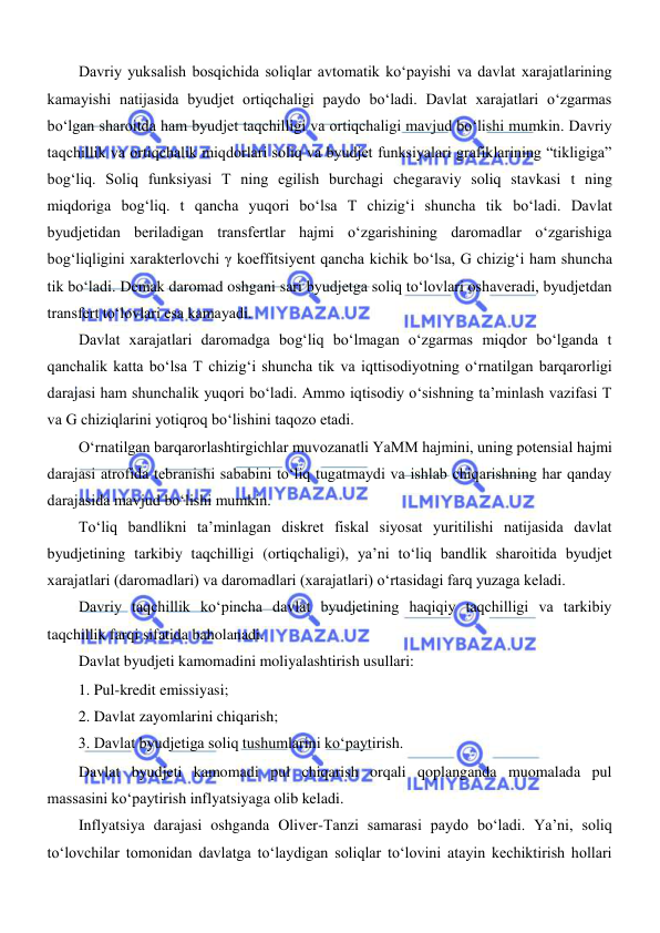  
 
Davriy yuksalish bosqichida soliqlar avtomatik koʻpayishi va davlat xarajatlarining 
kamayishi natijasida byudjet ortiqchaligi paydo boʻladi. Davlat xarajatlari oʻzgarmas 
boʻlgan sharoitda ham byudjet taqchilligi va ortiqchaligi mavjud boʻlishi mumkin. Davriy 
taqchillik va ortiqchalik miqdorlari soliq va byudjet funksiyalari grafiklarining “tikligiga” 
bogʻliq. Soliq funksiyasi T ning egilish burchagi chegaraviy soliq stavkasi t ning 
miqdoriga bogʻliq. t qancha yuqori boʻlsa T chizigʻi shuncha tik boʻladi. Davlat 
byudjetidan beriladigan transfertlar hajmi oʻzgarishining daromadlar oʻzgarishiga 
bogʻliqligini xarakterlovchi γ koeffitsiyent qancha kichik boʻlsa, G chizigʻi ham shuncha 
tik boʻladi. Demak daromad oshgani sari byudjetga soliq toʻlovlari oshaveradi, byudjetdan 
transfert toʻlovlari esa kamayadi.  
Davlat xarajatlari daromadga bogʻliq boʻlmagan oʻzgarmas miqdor boʻlganda t 
qanchalik katta boʻlsa T chizigʻi shuncha tik va iqttisodiyotning oʻrnatilgan barqarorligi 
darajasi ham shunchalik yuqori boʻladi. Ammo iqtisodiy oʻsishning ta’minlash vazifasi T 
va G chiziqlarini yotiqroq boʻlishini taqozo etadi. 
Oʻrnatilgan barqarorlashtirgichlar muvozanatli YaMM hajmini, uning potensial hajmi 
darajasi atrofida tebranishi sababini toʻliq tugatmaydi va ishlab chiqarishning har qanday 
darajasida mavjud boʻlishi mumkin. 
Toʻliq bandlikni ta’minlagan diskret fiskal siyosat yuritilishi natijasida davlat 
byudjetining tarkibiy taqchilligi (ortiqchaligi), ya’ni toʻliq bandlik sharoitida byudjet 
xarajatlari (daromadlari) va daromadlari (xarajatlari) oʻrtasidagi farq yuzaga keladi. 
Davriy taqchillik koʻpincha davlat byudjetining haqiqiy taqchilligi va tarkibiy 
taqchillik farqi sifatida baholanadi. 
Davlat byudjeti kamomadini moliyalashtirish usullari: 
1. Pul-kredit emissiyasi; 
2. Davlat zayomlarini chiqarish; 
3. Davlat byudjetiga soliq tushumlarini koʻpaytirish. 
Davlat byudjeti kamomadi pul chiqarish orqali qoplanganda muomalada pul 
massasini koʻpaytirish inflyatsiyaga olib keladi. 
Inflyatsiya darajasi oshganda Oliver-Tanzi samarasi paydo boʻladi. Ya’ni, soliq 
toʻlovchilar tomonidan davlatga toʻlaydigan soliqlar toʻlovini atayin kechiktirish hollari 
