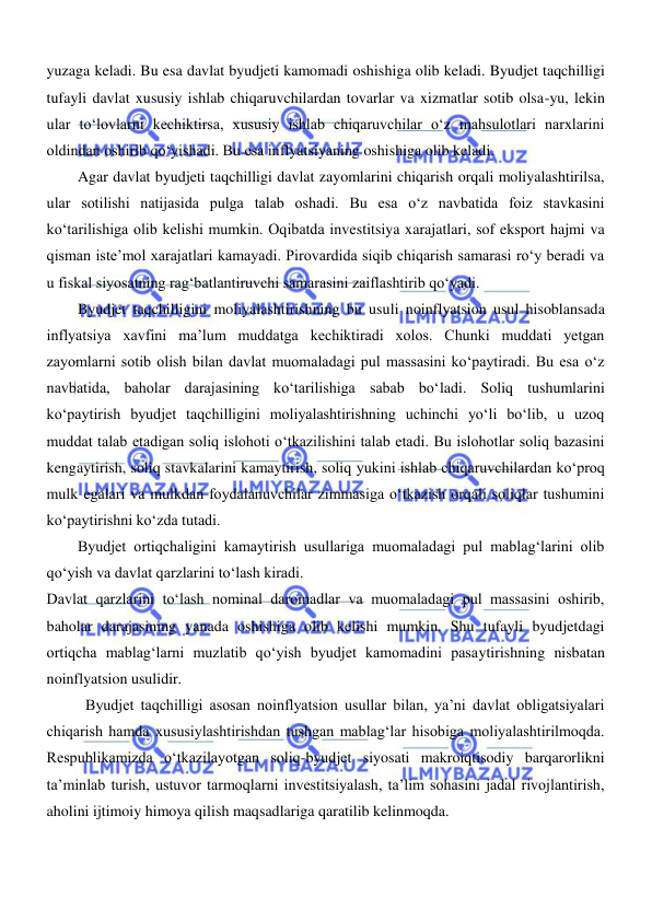  
 
yuzaga keladi. Bu esa davlat byudjeti kamomadi oshishiga olib keladi. Byudjet taqchilligi 
tufayli davlat xususiy ishlab chiqaruvchilardan tovarlar va xizmatlar sotib olsa-yu, lekin 
ular toʻlovlarni kechiktirsa, xususiy ishlab chiqaruvchilar oʻz mahsulotlari narxlarini 
oldindan oshirib qoʻyishadi. Bu esa inflyatsiyaning oshishiga olib keladi. 
Agar davlat byudjeti taqchilligi davlat zayomlarini chiqarish orqali moliyalashtirilsa, 
ular sotilishi natijasida pulga talab oshadi. Bu esa oʻz navbatida foiz stavkasini 
koʻtarilishiga olib kelishi mumkin. Oqibatda investitsiya xarajatlari, sof eksport hajmi va 
qisman iste’mol xarajatlari kamayadi. Pirovardida siqib chiqarish samarasi roʻy beradi va 
u fiskal siyosatning ragʻbatlantiruvchi samarasini zaiflashtirib qoʻyadi. 
Byudjet taqchilligini moliyalashtirishning bu usuli noinflyatsion usul hisoblansada 
inflyatsiya xavfini ma’lum muddatga kechiktiradi xolos. Chunki muddati yetgan 
zayomlarni sotib olish bilan davlat muomaladagi pul massasini koʻpaytiradi. Bu esa oʻz 
navbatida, baholar darajasining koʻtarilishiga sabab boʻladi. Soliq tushumlarini 
koʻpaytirish byudjet taqchilligini moliyalashtirishning uchinchi yoʻli boʻlib, u uzoq 
muddat talab etadigan soliq islohoti oʻtkazilishini talab etadi. Bu islohotlar soliq bazasini 
kengaytirish, soliq stavkalarini kamaytirish, soliq yukini ishlab chiqaruvchilardan koʻproq 
mulk egalari va mulkdan foydalanuvchilar zimmasiga oʻtkazish orqali soliqlar tushumini 
koʻpaytirishni koʻzda tutadi. 
Byudjet ortiqchaligini kamaytirish usullariga muomaladagi pul mablagʻlarini olib 
qoʻyish va davlat qarzlarini toʻlash kiradi. 
Davlat qarzlarini toʻlash nominal daromadlar va muomaladagi pul massasini oshirib, 
baholar darajasining yanada oshishiga olib kelishi mumkin. Shu tufayli byudjetdagi 
ortiqcha mablagʻlarni muzlatib qoʻyish byudjet kamomadini pasaytirishning nisbatan 
noinflyatsion usulidir. 
 Byudjet taqchilligi asosan noinflyatsion usullar bilan, ya’ni davlat obligatsiyalari 
chiqarish hamda xususiylashtirishdan tushgan mablagʻlar hisobiga moliyalashtirilmoqda. 
Respublikamizda oʻtkazilayotgan soliq-byudjet siyosati makroiqtisodiy barqarorlikni 
ta’minlab turish, ustuvor tarmoqlarni investitsiyalash, ta’lim sohasini jadal rivojlantirish, 
aholini ijtimoiy himoya qilish maqsadlariga qaratilib kelinmoqda. 
 
