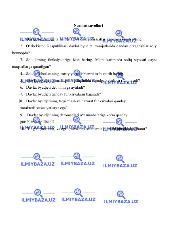  
 
 
Nazorat savollari 
 
1. Davlat byudjetiga ta’rif bering va uning xarajatlari tarkibini sanab oʻting.  
2. Oʻzbekiston Respublikasi davlat byudjeti xarajatlarida qanday oʻzgarishlar roʻy 
bermoqda?  
3. Soliqlarning funksiyalariga izoh bering. Mamlakatimizda soliq siyosati qaysi 
maqsadlarga qaratilgan?  
4. Soliq islohotlarining asosiy yoʻnalishlarini tushuntirib bering.  
5.  Davlat byudjeti nimalarga bogʻliq holda vujudga keladi va rivojlanadi?  
6. Davlat byudjeti deb nimaga aytiladi?  
7. Davlat byudjeti qanday funksiyalarni bajaradi?  
8. Davlat byudjetining taqsimlash va nazorat funksiyalari qanday  
xarakterli xususiyatlarga ega?  
9.  Davlat byudjetining daromadlari oʻz manbalariga koʻra qanday  
guruhlarga boʻlinadi?  
10.  Toʻgʻri (bevosita) va egri (bilvosita) soliqlarning tarkibi nimalardan iborat?  
 
