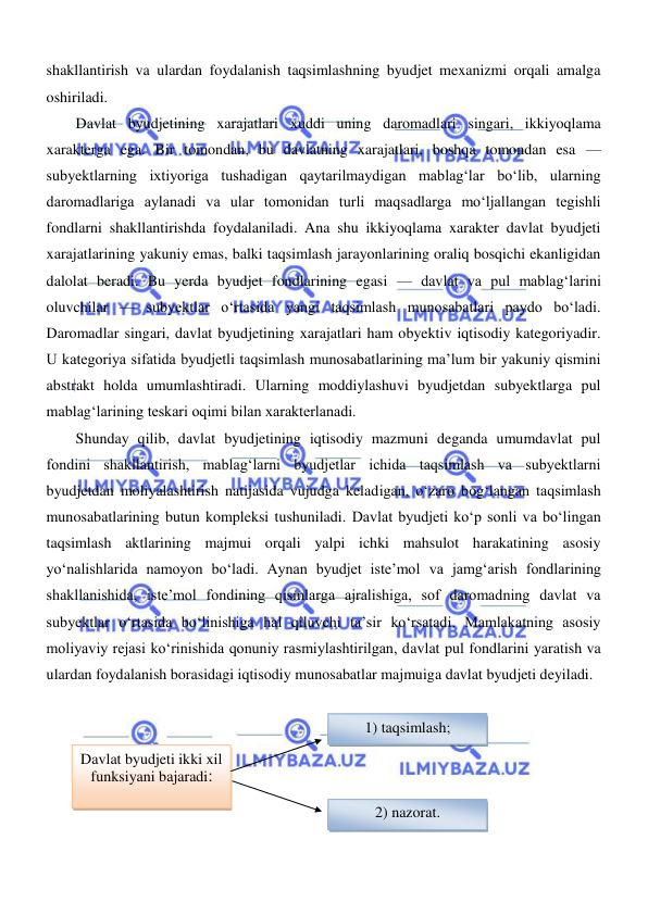  
 
shakllantirish va ulardan foydalanish taqsimlashning byudjet mexanizmi orqali amalga 
oshiriladi. 
Davlat byudjetining xarajatlari xuddi uning daromadlari singari, ikkiyoqlama 
xarakterga ega. Bir tomondan, bu davlatning xarajatlari, boshqa tomondan esa — 
subyektlarning ixtiyoriga tushadigan qaytarilmaydigan mablagʻlar boʻlib, ularning 
daromadlariga aylanadi va ular tomonidan turli maqsadlarga moʻljallangan tegishli 
fondlarni shakllantirishda foydalaniladi. Ana shu ikkiyoqlama xarakter davlat byudjeti 
xarajatlarining yakuniy emas, balki taqsimlash jarayonlarining oraliq bosqichi ekanligidan 
dalolat beradi. Bu yerda byudjet fondlarining egasi — davlat va pul mablagʻlarini 
oluvchilar — subyektlar oʻrtasida yangi taqsimlash munosabatlari paydo boʻladi. 
Daromadlar singari, davlat byudjetining xarajatlari ham obyektiv iqtisodiy kategoriyadir. 
U kategoriya sifatida byudjetli taqsimlash munosabatlarining ma’lum bir yakuniy qismini 
abstrakt holda umumlashtiradi. Ularning moddiylashuvi byudjetdan subyektlarga pul 
mablagʻlarining teskari oqimi bilan xarakterlanadi. 
Shunday qilib, davlat byudjetining iqtisodiy mazmuni deganda umumdavlat pul 
fondini shakllantirish, mablagʻlarni byudjetlar ichida taqsimlash va subyektlarni 
byudjetdan moliyalashtirish natijasida vujudga keladigan, oʻzaro bogʻlangan taqsimlash 
munosabatlarining butun kompleksi tushuniladi. Davlat byudjeti koʻp sonli va boʻlingan 
taqsimlash aktlarining majmui orqali yalpi ichki mahsulot harakatining asosiy 
yoʻnalishlarida namoyon boʻladi. Aynan byudjet iste’mol va jamgʻarish fondlarining 
shakllanishida, iste’mol fondining qismlarga ajralishiga, sof daromadning davlat va 
subyektlar oʻrtasida boʻlinishiga hal qiluvchi ta’sir koʻrsatadi. Mamlakatning asosiy 
moliyaviy rejasi koʻrinishida qonuniy rasmiylashtirilgan, davlat pul fondlarini yaratish va 
ulardan foydalanish borasidagi iqtisodiy munosabatlar majmuiga davlat byudjeti deyiladi. 
 
 
 
 
 
 
1) taqsimlash; 
Davlat byudjeti ikki xil 
funksiyani bajaradi: 
2) nazorat. 
