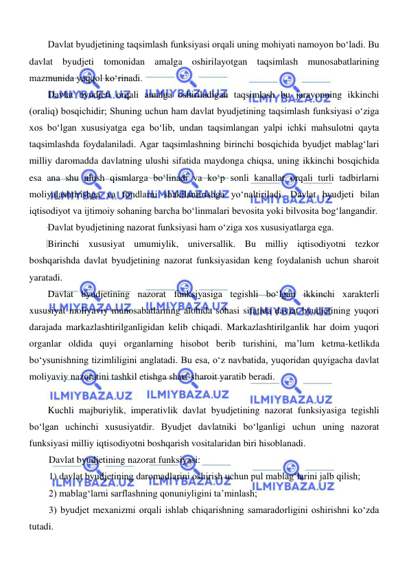  
 
Davlat byudjetining taqsimlash funksiyasi orqali uning mohiyati namoyon boʻladi. Bu 
davlat byudjeti tomonidan amalga oshirilayotgan taqsimlash munosabatlarining 
mazmunida yaqqol koʻrinadi. 
Davlat byudjeti orqali amalga oshiriladigan taqsimlash bu jarayonning ikkinchi 
(oraliq) bosqichidir; Shuning uchun ham davlat byudjetining taqsimlash funksiyasi oʻziga 
xos boʻlgan xususiyatga ega boʻlib, undan taqsimlangan yalpi ichki mahsulotni qayta 
taqsimlashda foydalaniladi. Agar taqsimlashning birinchi bosqichida byudjet mablagʻlari 
milliy daromadda davlatning ulushi sifatida maydonga chiqsa, uning ikkinchi bosqichida 
esa ana shu ulush qismlarga boʻlinadi va koʻp sonli kanallar orqali turli tadbirlarni 
moliyalashtirishga va fondlarni shakllantirishga yoʻnaltiriladi. Davlat byudjeti bilan 
iqtisodiyot va ijtimoiy sohaning barcha boʻlinmalari bevosita yoki bilvosita bogʻlangandir. 
Davlat byudjetining nazorat funksiyasi ham oʻziga xos xususiyatlarga ega.  
Birinchi xususiyat umumiylik, universallik. Bu milliy iqtisodiyotni tezkor 
boshqarishda davlat byudjetining nazorat funksiyasidan keng foydalanish uchun sharoit 
yaratadi. 
Davlat byudjetining nazorat funksiyasiga tegishli boʻlgan ikkinchi xarakterli 
xususiyat moliyaviy munosabatlarning alohida sohasi sifatida davlat byudjetining yuqori 
darajada markazlashtirilganligidan kelib chiqadi. Markazlashtirilganlik har doim yuqori 
organlar oldida quyi organlarning hisobot berib turishini, ma’lum ketma-ketlikda 
boʻysunishning tizimliligini anglatadi. Bu esa, oʻz navbatida, yuqoridan quyigacha davlat 
moliyaviy nazoratini tashkil etishga shart-sharoit yaratib beradi. 
 
Kuchli majburiylik, imperativlik davlat byudjetining nazorat funksiyasiga tegishli 
boʻlgan uchinchi xususiyatdir. Byudjet davlatniki boʻlganligi uchun uning nazorat 
funksiyasi milliy iqtisodiyotni boshqarish vositalaridan biri hisoblanadi.  
Davlat byudjetining nazorat funksiyasi:  
1) davlat byudjetining daromadlarini oshirish uchun pul mablagʻlarini jalb qilish; 
2) mablagʻlarni sarflashning qonuniyligini ta’minlash; 
3) byudjet mexanizmi orqali ishlab chiqarishning samaradorligini oshirishni koʻzda 
tutadi. 
