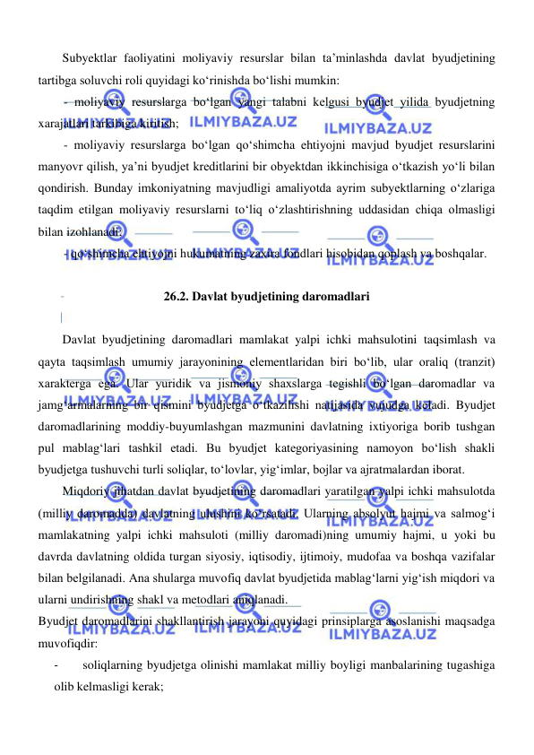  
 
Subyektlar faoliyatini moliyaviy resurslar bilan ta’minlashda davlat byudjetining 
tartibga soluvchi roli quyidagi koʻrinishda boʻlishi mumkin: 
- moliyaviy resurslarga boʻlgan yangi talabni kelgusi byudjet yilida byudjetning 
xarajatlari tarkibiga kiritish; 
- moliyaviy resurslarga boʻlgan qoʻshimcha ehtiyojni mavjud byudjet resurslarini 
manyovr qilish, ya’ni byudjet kreditlarini bir obyektdan ikkinchisiga oʻtkazish yoʻli bilan 
qondirish. Bunday imkoniyatning mavjudligi amaliyotda ayrim subyektlarning oʻzlariga 
taqdim etilgan moliyaviy resurslarni toʻliq oʻzlashtirishning uddasidan chiqa olmasligi 
bilan izohlanadi; 
- qoʻshimcha ehtiyojni hukumatning zaxira fondlari hisobidan qoplash va boshqalar. 
 
26.2. Davlat byudjetining daromadlari 
 
Davlat byudjetining daromadlari mamlakat yalpi ichki mahsulotini taqsimlash va 
qayta taqsimlash umumiy jarayonining elementlaridan biri boʻlib, ular oraliq (tranzit) 
xarakterga ega. Ular yuridik va jismoniy shaxslarga tegishli boʻlgan daromadlar va 
jamgʻarmalarning bir qismini byudjetga oʻtkazilishi natijasida vujudga keladi. Byudjet 
daromadlarining moddiy-buyumlashgan mazmunini davlatning ixtiyoriga borib tushgan 
pul mablagʻlari tashkil etadi. Bu byudjet kategoriyasining namoyon boʻlish shakli 
byudjetga tushuvchi turli soliqlar, toʻlovlar, yigʻimlar, bojlar va ajratmalardan iborat. 
Miqdoriy jihatdan davlat byudjetining daromadlari yaratilgan yalpi ichki mahsulotda 
(milliy daromadda) davlatning ulushini koʻrsatadi. Ularning absolyut hajmi va salmogʻi 
mamlakatning yalpi ichki mahsuloti (milliy daromadi)ning umumiy hajmi, u yoki bu 
davrda davlatning oldida turgan siyosiy, iqtisodiy, ijtimoiy, mudofaa va boshqa vazifalar 
bilan belgilanadi. Ana shularga muvofiq davlat byudjetida mablagʻlarni yigʻish miqdori va 
ularni undirishning shakl va metodlari aniqlanadi. 
Byudjet daromadlarini shakllantirish jarayoni quyidagi prinsiplarga asoslanishi maqsadga 
muvofiqdir: 
- 
soliqlarning byudjetga olinishi mamlakat milliy boyligi manbalarining tugashiga 
olib kelmasligi kerak; 
