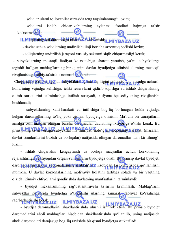  
 
- 
soliqlar ularni toʻlovchilar oʻrtasida teng taqsimlanmogʻi lozim; 
- 
soliqlarni 
ishlab 
chiqaruvchilarning 
aylanma 
fondlari 
hajmiga 
ta’sir 
koʻrsatmasligi; 
- soliqlarning sof daromadga nisbatan hisoblanishi; 
- davlat uchun soliqlarning undirilishi iloji boricha arzonroq boʻlishi lozim; 
- soliqlarning undirilish jarayoni xususiy sektorni siqib chiqarmasligi kerak; 
 - subyektlarning mustaqil faoliyat koʻrsatishiga sharoit yaratish, ya’ni, subyektlarga 
tegishli boʻlgan mablagʻlarning bir qismini davlat byudjetiga olinishi ularning mustaqil 
rivojlanishiga salbiy ta’sir koʻrsatmasligi kerak. 
  Chegaradan oʻtib ketilganda subyektlarning mustaqilligini yoʻqotishiga, kasodga uchrash 
hollarining vujudga kelishiga, ichki rezervlarni qidirib topishga va ishlab chiqarishning 
oʻsish sur’atlarini ta’minlashga intilish susayadi, xufyona iqtisodiyotning rivojlanishi 
boshlanadi; 
- subyektlarning xatti-harakati va intilishiga bogʻliq boʻlmagan holda vujudga 
kelgan daromadlarning toʻliq yoki qisman byudjetga olinishi. Ma’lum bir xarajatlarni 
amalga oshirmasdan olingan barcha daromadlar davlatning ixtiyoriga oʻtishi kerak. Bu 
prinsipning ta’siri ostiga subyektlar ma’muriyati notoʻgʻri, noqonuniy harakati (masalan, 
davlat standartlarini buzish va boshqalar) natijasida olingan daromadlar ham kiritilmogʻi 
lozim; 
- ishlab chiqarishni kengaytirish va boshqa maqsadlar uchun korxonaning 
rejalashtirilgan ehtiyojidan ortgan summalarni byudjetga olish. Bu prinsip davlat byudjeti 
daromadlarini davlat korxonalarining mablagʻlari hisobidan tashkil etishda qoʻllanilishi 
mumkin. U davlat korxonalarining moliyaviy holatini tartibga soladi va bir vaqtning 
oʻzida ijtimoiy ehtiyojlarni qondirishda davlatning manfaatlarini ta’minlaydi; 
- byudjet mexanizmining ragʻbatlantiruvchi ta’sirini ta’minlash. Mablagʻlarni 
subyektlar ixtiyorida byudjetga oʻtkazilishi ularning samarali faoliyat koʻrsatishga 
ragʻbatlantirishi kerak.  
- byudjet daromadlarini shakllantirishda ulushli ishtirok etish. Bu prinsip byudjet 
daromadlarini aholi mablagʻlari hisobidan shakllantirishda qoʻllanilib, uning natijasida 
aholi daromadlari darajasiga bogʻliq ravishda bir qismi byudjetga oʻtkaziladi. 
