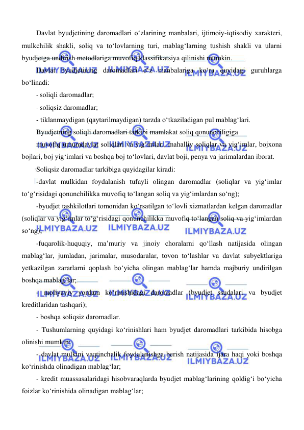  
 
Davlat byudjetining daromadlari oʻzlarining manbalari, ijtimoiy-iqtisodiy xarakteri, 
mulkchilik shakli, soliq va toʻlovlarning turi, mablagʻlarning tushish shakli va ularni 
byudjetga undirish metodlariga muvofiq klassifikatsiya qilinishi mumkin. 
Davlat byudjetining daromadlari oʻz manbalariga koʻra quyidagi guruhlarga 
boʻlinadi: 
- soliqli daromadlar; 
- soliqsiz daromadlar; 
- tiklanmaydigan (qaytarilmaydigan) tarzda oʻtkaziladigan pul mablagʻlari. 
Byudjetning soliqli daromadlari tarkibi mamlakat soliq qonunchiligiga 
muvofiq umumdavlat soliqlari va yigʻimlari, mahalliy soliqlar va yigʻimlar, bojxona 
bojlari, boj yigʻimlari va boshqa boj toʻlovlari, davlat boji, penya va jarimalardan iborat. 
Soliqsiz daromadlar tarkibiga quyidagilar kiradi: 
-davlat mulkidan foydalanish tufayli olingan daromadlar (soliqlar va yigʻimlar 
toʻgʻrisidagi qonunchilikka muvofiq toʻlangan soliq va yigʻimlardan soʻng); 
-byudjet tashkilotlari tomonidan koʻrsatilgan toʻlovli xizmatlardan kelgan daromadlar 
(soliqlar va yigʻimlar toʻgʻrisidagi qonunchilikka muvofiq toʻlangan soliq va yigʻimlardan 
soʻng); 
-fuqarolik-huquqiy, ma’muriy va jinoiy choralarni qoʻllash natijasida olingan 
mablagʻlar, jumladan, jarimalar, musodaralar, tovon toʻlashlar va davlat subyektlariga 
yetkazilgan zararlarni qoplash boʻyicha olingan mablagʻlar hamda majburiy undirilgan 
boshqa mablagʻlar; 
- moliyaviy yordam koʻrinishidagi daromadlar (byudjet ssudalari va byudjet 
kreditlaridan tashqari); 
- boshqa soliqsiz daromadlar. 
- Tushumlarning quyidagi koʻrinishlari ham byudjet daromadlari tarkibida hisobga 
olinishi mumkin: 
- davlat mulkini vaqtinchalik foydalanishga berish natijasida ijara haqi yoki boshqa 
koʻrinishda olinadigan mablagʻlar; 
- kredit muassasalaridagi hisobvaraqlarda byudjet mablagʻlarining qoldigʻi boʻyicha 
foizlar koʻrinishida olinadigan mablagʻlar; 
