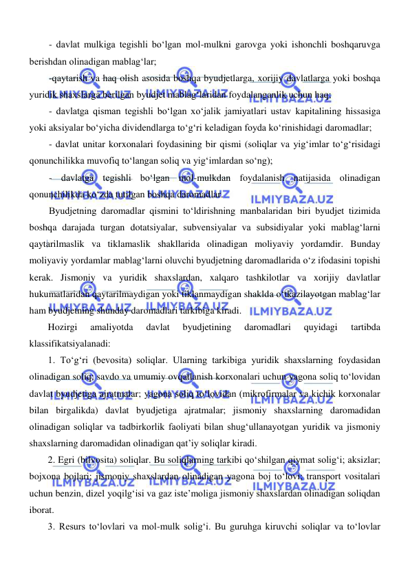  
 
- davlat mulkiga tegishli boʻlgan mol-mulkni garovga yoki ishonchli boshqaruvga 
berishdan olinadigan mablagʻlar; 
-qaytarish va haq olish asosida boshqa byudjetlarga, xorijiy davlatlarga yoki boshqa 
yuridik shaxslarga berilgan byudjet mablagʻlaridan foydalanganlik uchun haq; 
- davlatga qisman tegishli boʻlgan xoʻjalik jamiyatlari ustav kapitalining hissasiga 
yoki aksiyalar boʻyicha dividendlarga toʻgʻri keladigan foyda koʻrinishidagi daromadlar; 
- davlat unitar korxonalari foydasining bir qismi (soliqlar va yigʻimlar toʻgʻrisidagi 
qonunchilikka muvofiq toʻlangan soliq va yigʻimlardan soʻng); 
- davlatga tegishli boʻlgan mol-mulkdan foydalanish natijasida olinadigan 
qonunchilikda koʻzda tutilgan boshqa daromadlar. 
Byudjetning daromadlar qismini toʻldirishning manbalaridan biri byudjet tizimida 
boshqa darajada turgan dotatsiyalar, subvensiyalar va subsidiyalar yoki mablagʻlarni 
qaytarilmaslik va tiklamaslik shakllarida olinadigan moliyaviy yordamdir. Bunday 
moliyaviy yordamlar mablagʻlarni oluvchi byudjetning daromadlarida oʻz ifodasini topishi 
kerak. Jismoniy va yuridik shaxslardan, xalqaro tashkilotlar va xorijiy davlatlar 
hukumatlaridan qaytarilmaydigan yoki tiklanmaydigan shaklda oʻtkazilayotgan mablagʻlar 
ham byudjetning shunday daromadlari tarkibiga kiradi. 
Hozirgi 
amaliyotda 
davlat 
byudjetining 
daromadlari 
quyidagi 
tartibda 
klassifikatsiyalanadi: 
1. Toʻgʻri (bevosita) soliqlar. Ularning tarkibiga yuridik shaxslarning foydasidan 
olinadigan soliq; savdo va umumiy ovqatlanish korxonalari uchun yagona soliq toʻlovidan 
davlat byudjetiga ajratmalar; yagona soliq toʻlovidan (mikrofirmalar va kichik korxonalar 
bilan birgalikda) davlat byudjetiga ajratmalar; jismoniy shaxslarning daromadidan 
olinadigan soliqlar va tadbirkorlik faoliyati bilan shugʻullanayotgan yuridik va jismoniy 
shaxslarning daromadidan olinadigan qat’iy soliqlar kiradi. 
2. Egri (bilvosita) soliqlar. Bu soliqlarning tarkibi qoʻshilgan qiymat soligʻi; aksizlar; 
bojxona bojlari; jismoniy shaxslardan olinadigan yagona boj toʻlovi; transport vositalari 
uchun benzin, dizel yoqilgʻisi va gaz iste’moliga jismoniy shaxslardan olinadigan soliqdan 
iborat. 
3. Resurs toʻlovlari va mol-mulk soligʻi. Bu guruhga kiruvchi soliqlar va toʻlovlar 
