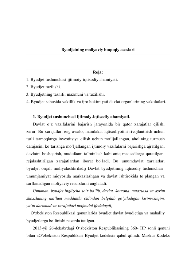  
 
 
 
Byudjetning moliyaviy huquqiy asoslari 
 
 
Reja: 
1. Byudjet tushunchasi ijtimoiy-iqtisodiy ahamiyati. 
2. Byudjet tuzilishi. 
3. Byudjetning tasnifi: mazmuni va tuzilishi.  
4. Byudjet sahosida vakillik va ijro hokimiyati davlat organlarining vakolatlari. 
 
1. Byudjet tushunchasi ijtimoiy-iqtisodiy ahamiyati. 
Davlat o‘z vazifalarini bajarish jarayonida bir qator xarajatlar qilishi 
zarur. Bu xarajatlar, eng awalo, mamlakat iqtisodiyotini rivojlantirish uchun 
turli tarmoqlarga investitsiya qilish uchun mo‘ljallangan, aholining turmush 
darajasini ko‘tarishga mo`ljallangan ijtimoiy vazifalarni bajarishga ajratilgan, 
davlatni boshqarish, mudofaani ta’minlash kabi aniq maqsadlarga qaratilgan, 
rejalashtirilgan xarajatlardan iborat bo`ladi. Bu umumdavlat xarajatlari 
byudjet orqali moliyalashtiriladij Davlat byudjetining iqtisodiy tushunchasi, 
umumjamiyat miqyosida markazlashgan va davlat ishtirokida to‘plangan va 
sarflanadigan moliyaviy resurslarni anglatadi. 
Umuman. byudjet inglizcha so‘z bo‘lib, davlat. korxona. muassasa va ayrim 
shaxslaning ma’lum muddatda oldindan belgilab qo‘yiladigan kirim-chiqim. 
ya’ni daromad va xarajatlari majmuini ifodalaydi. 
O‘zbekiston Respublikasi qonunlarida byudjet davlat byudjetiga va mahalliy 
byudjetlarga bo‘linishi nazarda tutilgan. 
2013-yil 26-dekabrdagi O‘zbekiston Respublikasining 360- HP sonli qonuni 
bilan «O‘zbekiston Respublikasi Byudjet kodeksi» qabul qilindi. Mazkur Kodeks 
