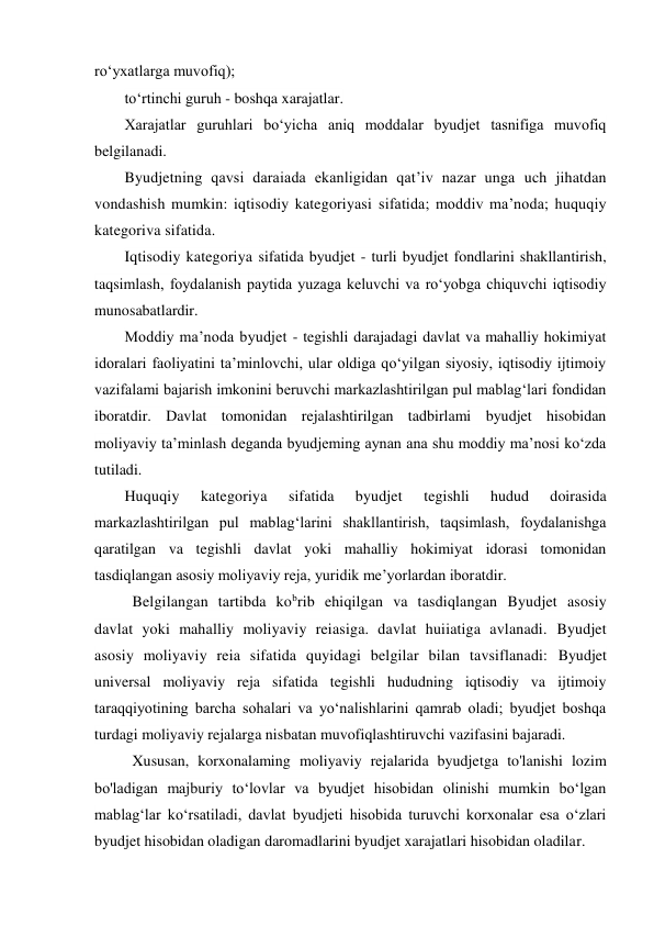 ro‘yxatlarga muvofiq); 
to‘rtinchi guruh - boshqa xarajatlar. 
Xarajatlar guruhlari bo‘yicha aniq moddalar byudjet tasnifiga muvofiq 
belgilanadi. 
Byudjetning qavsi daraiada ekanligidan qat’iv nazar unga uch jihatdan 
vondashish mumkin: iqtisodiy kategoriyasi sifatida; moddiv ma’noda; huquqiy 
kategoriva sifatida. 
Iqtisodiy kategoriya sifatida byudjet - turli byudjet fondlarini shakllantirish, 
taqsimlash, foydalanish paytida yuzaga keluvchi va ro‘yobga chiquvchi iqtisodiy 
munosabatlardir. 
Moddiy ma’noda byudjet - tegishli darajadagi davlat va mahalliy hokimiyat 
idoralari faoliyatini ta’minlovchi, ular oldiga qo‘yilgan siyosiy, iqtisodiy ijtimoiy 
vazifalami bajarish imkonini beruvchi markazlashtirilgan pul mablag‘lari fondidan 
iboratdir. Davlat tomonidan rejalashtirilgan tadbirlami byudjet hisobidan 
moliyaviy ta’minlash deganda byudjeming aynan ana shu moddiy ma’nosi ko‘zda 
tutiladi. 
Huquqiy 
kategoriya 
sifatida 
byudjet 
tegishli 
hudud 
doirasida 
markazlashtirilgan pul mablag‘larini shakllantirish, taqsimlash, foydalanishga 
qaratilgan va tegishli davlat yoki mahalliy hokimiyat idorasi tomonidan 
tasdiqlangan asosiy moliyaviy reja, yuridik me’yorlardan iboratdir. 
Belgilangan tartibda kobrib ehiqilgan va tasdiqlangan Byudjet asosiy 
davlat yoki mahalliy moliyaviy reiasiga. davlat huiiatiga avlanadi. Byudjet 
asosiy moliyaviy reia sifatida quyidagi belgilar bilan tavsiflanadi: Byudjet 
universal moliyaviy reja sifatida tegishli hududning iqtisodiy va ijtimoiy 
taraqqiyotining barcha sohalari va yo‘nalishlarini qamrab oladi; byudjet boshqa 
turdagi moliyaviy rejalarga nisbatan muvofiqlashtiruvchi vazifasini bajaradi. 
Xususan, korxonalaming moliyaviy rejalarida byudjetga to'lanishi lozim 
bo'ladigan majburiy to‘lovlar va byudjet hisobidan olinishi mumkin bo‘lgan 
mablag‘lar ko‘rsatiladi, davlat byudjeti hisobida turuvchi korxonalar esa o‘zlari 
byudjet hisobidan oladigan daromadlarini byudjet xarajatlari hisobidan oladilar. 
