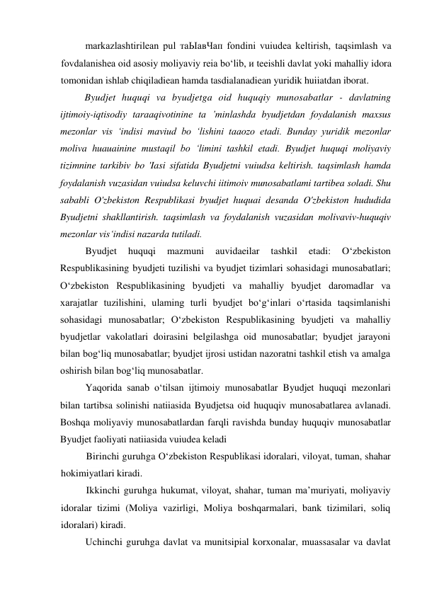 markazlashtirilean pul таЫавЧап fondini vuiudea keltirish, taqsimlash va 
fovdalanishea oid asosiy moliyaviy reia bo‘lib, и teeishli davlat yoki mahalliy idora 
tomonidan ishlab chiqiladiean hamda tasdialanadiean yuridik huiiatdan iborat. 
Byudjet huquqi va byudjetga oid huquqiy munosabatlar - davlatning 
ijtimoiy-iqtisodiy taraaqivotinine ta ’minlashda byudjetdan foydalanish maxsus 
mezonlar vis ‘indisi maviud bo ‘lishini taaozo etadi. Bunday yuridik mezonlar 
moliva huauainine mustaqil bo ‘limini tashkil etadi. Byudjet huquqi moliyaviy 
tizimnine tarkibiv bo 'Iasi sifatida Byudjetni vuiudsa keltirish. taqsimlash hamda 
foydalanish vuzasidan vuiudsa keluvchi iitimoiv munosabatlami tartibea soladi. Shu 
sababli O'zbekiston Respublikasi byudjet huquai desanda O'zbekiston hududida 
Byudjetni shakllantirish. taqsimlash va foydalanish vuzasidan molivaviv-huquqiv 
mezonlar vis‘indisi nazarda tutiladi. 
Byudjet 
huquqi 
mazmuni 
auvidaeilar 
tashkil 
etadi: 
O‘zbekiston 
Respublikasining byudjeti tuzilishi va byudjet tizimlari sohasidagi munosabatlari; 
O‘zbekiston Respublikasining byudjeti va mahalliy byudjet daromadlar va 
xarajatlar tuzilishini, ulaming turli byudjet bo‘g‘inlari o‘rtasida taqsimlanishi 
sohasidagi munosabatlar; O‘zbekiston Respublikasining byudjeti va mahalliy 
byudjetlar vakolatlari doirasini belgilashga oid munosabatlar; byudjet jarayoni 
bilan bog‘liq munosabatlar; byudjet ijrosi ustidan nazoratni tashkil etish va amalga 
oshirish bilan bog‘liq munosabatlar. 
Yaqorida sanab o‘tilsan ijtimoiy munosabatlar Byudjet huquqi mezonlari 
bilan tartibsa solinishi natiiasida Byudjetsa oid huquqiv munosabatlarea avlanadi. 
Boshqa moliyaviy munosabatlardan farqli ravishda bunday huquqiv munosabatlar 
Byudjet faoliyati natiiasida vuiudea keladi 
Birinchi guruhga O‘zbekiston Respublikasi idoralari, viloyat, tuman, shahar 
hokimiyatlari kiradi. 
Ikkinchi guruhga hukumat, viloyat, shahar, tuman ma’muriyati, moliyaviy 
idoralar tizimi (Moliya vazirligi, Moliya boshqarmalari, bank tizimilari, soliq 
idoralari) kiradi. 
Uchinchi guruhga davlat va munitsipial korxonalar, muassasalar va davlat 
