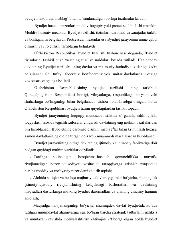 byudjeti hisobidan mablag4 bilan ta’minlanadigan boshqa tuzilmalar kiradi. 
Byudjet huauai mezonlari moddiv-hugupiv yoki protsessual bo4ishi mumkin. 
Moddiv-huauaiv mezonlar Byudjet tuzilishi, tizimlari, daromad va xarajatlar tarkibi 
va boshqalarni belgilaydi. Protsessual mezonlar esa Byudjet jarayoninu unine qabul 
qilinishi va ijro etilishi tartiblarini belgilaydi 
O`zbekiston Respublikasi byudjet tuzilishi tushunchasi deganda, Byudjet 
tizimlarini tashkil etish va uning tuzilish uoidalari ko‘zda tutiladi. Har qandav 
davlatning Byudjet tuzilishi uning davlat va ma’muriy-hududiv tuzilishiga ko‘ra 
belgilanadi. Shu tufayli federativ. konfederativ yoki unitar davlatlarda u o‘ziga 
xos xususivatga ega bo‘ladi. 
O‘zbekiston 
Respublikasining 
byudjet 
tuzilishi 
uning 
tarkibida 
Qoraqalpog‘iston Respublikasi borligi, viloyatlarga, respublikaga bo‘ysunuvchi 
shaharlarga bo‘linganligi bilan belgilanadi. Ushbu holat hisobga olingani holda 
O‘zbekiston Respublikasi byudjeti tizimi quyidagilardan tashkil topadi. 
Byudjet jarayonining huquqiy munosabat sifatida o‘rganish, tahlil qilish, 
toqqaslash asosida tegishli xulosalar chiqarish davlatning eng muhim vazifalaridan 
biri hisoblanadi. Byudjetning daromad qismini mablag4lar bilan ta’minlash hozirgi 
zamon davlatlarining oldida turgan dolzarb - muammoli masalalardan hisoblanadi. 
Byudjet jarayonining oldiga davlatning ijtimoiy va iqtisodiy faoliyatiga doir 
bo'lgan quyidagi muhim vazifalar qo'yiladi: 
- Tartibga 
solinadigan, 
bosqichma-bosqich 
qonunchilikka 
muvofiq 
rivojlanadigan bozor iqtisodiyoti vositasida taraqqiyotga erishish maqsadida 
barcha moddiy va moliyaviy rezervlami qidirib topish; 
- Alohida soliqlar va boshqa majburiy to'lovlar, yig'imlar bo‘yicha, shuningdek 
ijtimoiy-iqtisodiy 
rivojlamshning 
kelajakdagi 
bashoratlari 
va 
davlatning 
maqsadlari dasturlariga muvofiq byudjet daromadlari va ulaming umumiy hajmini 
aniqlash; 
- Maqsadga mo'ljallanganligi bo'yicha, shuningdek davlat byudjetida ko‘zda 
tutilgan umumdavlat ahamiyatiga ega bo‘lgan barcha strategik tadbirlami uzliksiz 
va muntazam ravishda moliyalashtirish ehtiyojini e’tiborga olgan holda byudjet 
