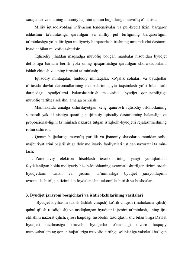 xarajatlari va ulaming umumiy hajmini qonun hujjatlariga muvofiq o‘matish; 
- Miliiy iqtisodiyotdagi infiyasion tendensiyalar va pul-kredit tizini barqaror 
ishlashini ta’minlashga qaratilgan va milliy pul birligining barqarorligini 
ta’minlashga yo‘naltirilgan moliyaviy barqarorlashtirishning umumdavlat dastunni 
byudjet bilan muvofiqlashtirish; 
- Iqtisodiy jihatdan maqsadga muvofiq bo'lgan manbalar hisobidan byudjet 
defitsitiga barham berish yoki uning qisqartirishga qaratilgan chora-tadbirlami 
ishlab chiqish va uning ijrosini ta’minlash; 
- Iqtisodiy mintaqalar, hududiy mintaqalar, xo‘jalik sohalari va byudjetlar 
o‘rtasida davlat daromadlarining manbalarini qayta taqsimlash yo‘li bilan turli 
darajadagi byudjetlarni balanslashtirish maqsadida byudjet qonunchiligiga 
muvofiq tartibga solishni amalga oshirish; 
- Mamlakatda amalga oshirilayotgan keng qamrovli iqtisodiy islohotlaming 
samarali yakunlanishiga qaratilgan ijtimoiy-iqtisodiy dasturlaming balansligi va 
proporsional-ligini ta’minlash nazarda tutgan istiqbolh-byudjetli rejalashtirishning 
rolini oshirish; 
- Qonun hujjatlariga muvofiq yuridik va jismoniy shaxslar tomonidan soliq 
majburiyatlarini bajarilishiga doir moliyaviy faoliyatlari ustidan nazoratni ta’min-
lash; 
- Zamonaviy 
elektron 
hisoblash 
texnikalarining 
yangi 
yutuqlaridan 
foydalanilgan holda moliyaviy hisob-kitoblaming avtomatlashtirilgan tizimi orqali 
byudjetlarni 
tuzish 
va 
ijrosini 
ta’minlashga 
byudjet 
jarayonlaprini 
avtomatlashtirilgan tizimidan foydalanishni takomillashtirish va boshqalar. 
 
3. Byudjet jarayoni bosqichlari va ishtirokchilarining vazifalari 
Byudjet loyihasini tuzish (ishlab chiqish) ko‘rib chiqish (muhokama qilish) 
qabul qilish (tasdiqlash) va tasdiqlangan byudjetni ijrosini ta’minlash, uning ijro 
etilishini nazorat qilish, ijrosi haqidagi hisobotni tasdiqlash, shu bilan birga Davlat 
byudjeti 
tuzilmasiga 
kiruvchi 
byudjetlar 
o‘rtasidagi 
o‘zaro 
huquqiy 
munosabatlaming qonun hujjatlariga muvofiq tartibga solinishiga vakolatli bo‘lgan 
