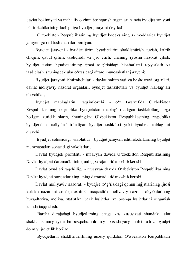 davlat hokimiyati va mahalliy o‘zinni boshqarish organlari hamda byudjet jarayoni 
ishtirokchilarining faoliyatiga byudjet jarayoni deyiladi. 
O‘zbekiston Respublikasining Byudjet kodeksining 3- moddasida byudjet 
jarayoniga oid tushunchalar berilgan: 
- Byudjet jarayoni - byudjet tizimi byudjetlarini shakllantirish, tuzish, ko‘rib 
chiqish, qabul qilish, tasdiqlash va ijro etish, ulaming ijrosini nazorat qilish, 
byudjet tizimi byudjetlarining ijrosi to‘g‘risidagi hisobotlami tayyorlash va 
tasdiqlash, shuningdek ular o‘rtasidagi o'zaro munosabatlar jarayoni; 
- Byudjet jarayoni ishtirokchilari - davlat hokimiyati va boshqaruvi organlari, 
davlat moliyaviy nazorat organlari, byudjet tashkilotlari va byudjet mablag‘lari 
oluvchilar; 
- byudjet 
mablaglarini 
taqsimlovchi 
- 
o‘z 
tasarrufida 
O‘zbekiston 
Respublikasining respublika byudjetidan mablag‘ oladigan tashkilotlarga ega 
bo‘lgan yuridik shaxs, shuningdek O‘zbekiston Respublikasining respublika 
byudjetidan moliyalashtiriladigan byudjet tashkiloti yoki byudjet mablag‘lari 
oluvchi; 
 
Byudjet sohasidagi vakolatlar - byudjet jarayoni ishtirokchilarining byudjet 
munosabatlari sohasidagi vakolatlari; 
- Davlat byudjeti profitsiti - muayyan davrda O‘zbekiston Respublikasining 
Davlat byudjeti daromadlarining uning xarajatlaridan oshib ketishi; 
- Davlat byudjeti taqchilligi - muayyan davrda O‘zbekiston Respublikasining 
Davlat byudjeti xarajatlarining uning daromadlaridan oshib ketishi;  
- Davlat moliyaviy nazorati - byudjet to‘g‘risidagi qonun hujjatlarining ijrosi 
ustidan nazoratni amalga oshirish maqsadida moliyaviy nazorat obyektlarining 
buxgalteriya, moliya, statistika, bank hujjatlari va boshqa hujjatlarini o‘rganish 
hamda taqqoslash. 
Barcha darajadagi byudjetlarning o'ziga xos xususiyati shundaki. ular 
shakllanishining aynan bir bosqichiari doimiy ravishda yangilanib turadi va byudjet 
doimiy ijro etilib boriladi. 
Byudjetlarni shakllantirishning asosiy qoidalari O‘zbekiston Respublikasi 
