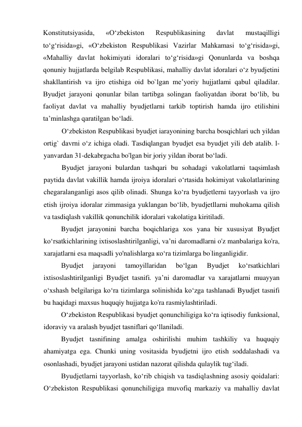 Konstitutsiyasida, 
«O‘zbekiston 
Respublikasining 
davlat 
mustaqilligi 
to‘g‘risida»gi, «O‘zbekiston Respublikasi Vazirlar Mahkamasi to‘g‘risida»gi, 
«Mahalliy davlat hokimiyati idoralari to‘g‘risida»gi Qonunlarda va boshqa 
qonuniy hujjatlarda belgilab Respublikasi, mahalliy davlat idoralari o‘z byudjetini 
shakllantirish va ijro etishiga oid bo`lgan me’yoriy hujjatlami qabul qiladilar. 
Byudjet jarayoni qonunlar bilan tartibga solingan faoliyatdan iborat bo‘lib, bu 
faoliyat davlat va mahalliy byudjetlarni tarkib toptirish hamda ijro etilishini 
ta’minlashga qaratilgan bo‘ladi. 
O‘zbekiston Respublikasi byudjet iarayonining barcha bosqichlari uch yildan 
ortig` davrni o‘z ichiga oladi. Tasdiqlangan byudjet esa byudjet yili deb atalib. l-
yanvardan 31-dekabrgacha bo'lgan bir joriy yildan iborat bo‘ladi. 
Byudjet jarayoni bulardan tashqari bu sohadagi vakolatlarni taqsimlash 
paytida davlat vakillik hamda ijroiya idoralari o‘rtasida hokimiyat vakolatlarining 
chegaralanganligi asos qilib olinadi. Shunga ko‘ra byudjetlerni tayyorlash va ijro 
etish ijroiya idoralar zimmasiga yuklangan bo‘lib, byudjetllarni muhokama qilish 
va tasdiqlash vakillik qonunchilik idoralari vakolatiga kiritiladi. 
Byudjet jarayonini barcha boqichlariga xos yana bir xususiyat Byudjet 
ko‘rsatkichlarining ixtisoslashtirilganligi, va’ni daromadlarni o'z manbalariga ko'ra, 
xarajatlarni esa maqsadli yo'nalishlarga ко‘ra tizimlarga bo`linganligidir. 
Byudjet 
jarayoni 
tamoyillaridan 
bo‘lgan 
Byudjet 
ko‘rsatkichlari 
ixtisoslashtirilganligi Byudjet tasnifi. ya’ni daromadlar va xarajatlarni muayyan 
o‘xshash belgilariga ko‘ra tizimlarga solinishida ko‘zga tashlanadi Byudjet tasnifi 
bu haqidagi maxsus huquqiy hujjatga ko'ra rasmiylashtiriladi. 
O‘zbekiston Respublikasi byudjet qonunchiligiga ko‘ra iqtisodiy funksional, 
idoraviy va aralash byudjet tasniflari qo‘llaniladi. 
Byudjet tasnifining amalga oshirilishi muhim tashkiliy va huquqiy 
ahamiyatga ega. Chunki uning vositasida byudjetni ijro etish soddalashadi va 
osonlashadi, byudjet jarayoni ustidan nazorat qilishda qulaylik tug‘iladi. 
Byudjetlarni tayyorlash, ko‘rib chiqish va tasdiqlashning asosiy qoidalari: 
O‘zbekiston Respublikasi qonunchiligiga muvofiq markaziy va mahalliy davlat 
