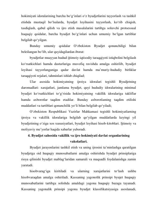 hokimiyati idoralarining barcha bo‘g‘inlari o‘z byudjetlarini tayyorlash va tashkil 
etishda mustaqil bo‘lsalarda, byudjet loyihasini tayyorlash, ko‘rib chiqish, 
tasdiqlash, qabul qilish va ijro etish masalalarini tartibga soluvchi protsessual 
huquqiy qoidalar, barcha byudjet bo‘g‘inlari uchun umumiy bo‘lgan tartiblar 
belgilab qo‘yilgan. 
Bunday umumiy qoidalar O‘zbekiston Byudjet qonunchiligi bilan 
beleilangan bo‘lib, ular quyidagilardan iborat: 
byudjetlar muayyan hudud ijtimoiy-iqtisodiy taraqqiyoti istiqbolini belgilash 
ko‘rsatkichlari hamda dasturlariga muvofiq ravishda amalga oshirilib, byudjet 
loyihasi tayyorlanguniga qadar davlat hamda ma’muriy-hududiy birliklar 
taraqqiyoti rejalari, tahminlari ishlab chiqilad; 
Ular 
asosida 
hokimiyatning ijroiya 
idoralari tegishli 
Byudjetning 
daromadlari: xarajatlari, jamlama byudjet, quyi hududiy idoralarining minimal 
byudjet ko‘rsatkichlari to‘g‘risida hokimiyatning vakillik idoralariga takliflar 
hamda axborotlar taqdim etadilar. Bunday axborotlaming taqdim etilishi 
muddatlari va tartiblari qonunchilik yo‘li bilan belgilab qo‘yiladi; 
O‘zbekiston Respublikasi Vazirlar Mahkamasi tegishli hokimiyatlarning 
ijroiya va vakillik idoralariga belgilab qo‘yilgan muddatlarda keyingi yil 
byudjetining o‘ziga xos xususiyatlari, byudjet loyihasi hisob-kitoblari. Ijtimoiy va 
moliyaviy me’yorlar haqida xabarlar yuboradi. 
4. Byudjet sahosida vakillik va ijro hokimiyati davlat organlarining 
vakolatlari. 
Byudjet jarayonlarini tashkil etish va uning ijrosini ta’minlashga qaratilgan 
byudjetga oid huquqiy munosabatlarni amalga oshirishda byudjet prinsiplariga 
rioya qilinishi byudjet mablag‘laridan samarali va maqsadli foydalanishga zamin 
yaratadi. 
hisobvarag‘iga 
kiritiladi 
va 
ularning 
xarajatlarini 
to‘lash 
ushbu 
hisobvaraqdan amalga oshiriladi. Kassaning yagonolik prinsipi byujet huquqiy 
munosabatlarini tartibga solishda amaldagi yagona huquqiy bazaga tayanadi. 
Kassaning yagonalik prinsipi yagona byudjet klassifikatsiyasiga asoslanadi, 
