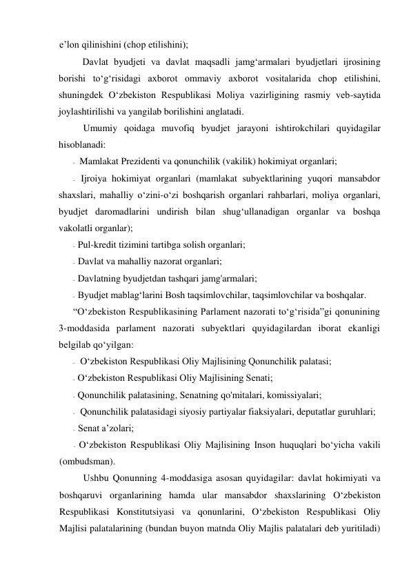 e’lon qilinishini (chop etilishini); 
Davlat byudjeti va davlat maqsadli jamg‘armalari byudjetlari ijrosining 
borishi to‘g‘risidagi axborot ommaviy axborot vositalarida chop etilishini, 
shuningdek O‘zbekiston Respublikasi Moliya vazirligining rasmiy veb-saytida 
joylashtirilishi va yangilab borilishini anglatadi. 
Umumiy qoidaga muvofiq byudjet jarayoni ishtirokchilari quyidagilar 
hisoblanadi: 
- Mamlakat Prezidenti va qonunchilik (vakilik) hokimiyat organlari; 
- Ijroiya hokimiyat organlari (mamlakat subyektlarining yuqori mansabdor 
shaxslari, mahalliy o‘zini-o‘zi boshqarish organlari rahbarlari, moliya organlari, 
byudjet daromadlarini undirish bilan shug‘ullanadigan organlar va boshqa 
vakolatli organlar); 
- Pul-kredit tizimini tartibga solish organlari; 
- Davlat va mahalliy nazorat organlari; 
- Davlatning byudjetdan tashqari jamg'armalari; 
- Byudjet mablag‘larini Bosh taqsimlovchilar, taqsimlovchilar va boshqalar. 
“O‘zbekiston Respublikasining Parlament nazorati to‘g‘risida”gi qonunining 
3-moddasida parlament nazorati subyektlari quyidagilardan iborat ekanligi 
belgilab qo‘yilgan: 
- O‘zbekiston Respublikasi Oliy Majlisining Qonunchilik palatasi; 
- O‘zbekiston Respublikasi Oliy Majlisining Senati; 
- Qonunchilik palatasining, Senatning qo'mitalari, komissiyalari; 
- Qonunchilik palatasidagi siyosiy partiyalar fiaksiyalari, deputatlar guruhlari; 
- Senat a’zolari; 
- O‘zbekiston Respublikasi Oliy Majlisining Inson huquqlari bo‘yicha vakili 
(ombudsman). 
Ushbu Qonunning 4-moddasiga asosan quyidagilar: davlat hokimiyati va 
boshqaruvi organlarining hamda ular mansabdor shaxslarining O‘zbekiston 
Respublikasi Konstitutsiyasi va qonunlarini, O‘zbekiston Respublikasi Oliy 
Majlisi palatalarining (bundan buyon matnda Oliy Majlis palatalari deb yuritiladi) 

