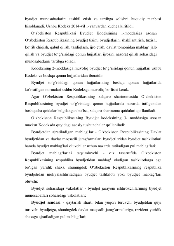 byudjet munosabatlarini tashkil etish va tartibga solishni huquqiy manbasi 
hisoblanadi. Ushbu Kodeks 2014-yil 1-yanvardan kuchga kiritildi. 
O‘zbekiston Respublikasi Byudjet Kodeksining 1-moddasiga asosan 
O‘zbekiston Respublikasining byudjet tizimi byudjetlarini shakllantirish, tuzish, 
ko‘rib chiqish, qabul qilish, tasdiqlash, ijro etish, davlat tomonidan mablag‘ jalb 
qilish va byudjet to‘g‘risidagi qonun hujjatlari ijrosini nazorat qilish sohasidagi 
munosabatlarni tartibga soladi. 
Kodeksning 2-moddasiga muvofiq byudjet to‘g‘risidagi qonun hujjatlari ushbu 
Kodeks va boshqa qonun hujjatlaridan iboratdir. 
Byudjet to‘g‘risidagi qonun hujjatlarining boshqa qonun hujjatlarida 
ko‘rsatilgan normalari ushbu Kodeksga muvofiq bo‘lishi kerak. 
Agar O‘zbekiston Respublikasining xalqaro shartnomasida O‘zbekiston 
Respublikasining byudjet to‘g‘risidagi qonun hujjatlarida nazarda tutilganidan 
boshqacha qoidalar belgilangan bo‘lsa, xalqaro shartnoma qoidalari qo‘llaniladi. 
O‘zbekiston Respublikasining Byudjet kodeksining 3- moddasiga asosan 
mazkur Kodeksda quyidagi asosiy tushunchalar qo’laniladi: 
Byudjetdan ajratiladigan mablag`lar - O‘zbekiston Respublikasining Davlat 
byudjetidan va davlat maqsadli jamg‘armalari byudjetlaridan byudjet tashkilotlari 
hamda byudjet mablag'lari oluvchilar uchun nazarda tutiladigan pul mablag‘lari; 
Byudjet 
mablag‘larini 
taqsimlovchi 
- 
o‘z 
tasarrufida 
O‘zbekiston 
Respublikasining respublika byudjetidan mablag1 oladigan tashkilotlarga ega 
bo‘lgan yuridik shaxs, shuningdek O‘zbekiston Respublikasining respublika 
byudjetidan moliyalashtiriladigan byudjet tashkiloti yoki byudjet mablag’lari 
oluvchi; 
Byudjet sohasidagi vakolatlar - byudjet jarayoni ishtirokchilarining byudjet 
munosabatlari sohasidagi vakolatlari; 
Byudjet ssudasi - qaytarish sharti bilan yuqori turuvchi byudjetdan quyi 
turuvchi byudjetga, shuningdek davlat maqsadli jamg‘armalariga, rezident-yuridik 
shaxsga ajratiladigan pul mablag‘lari; 
