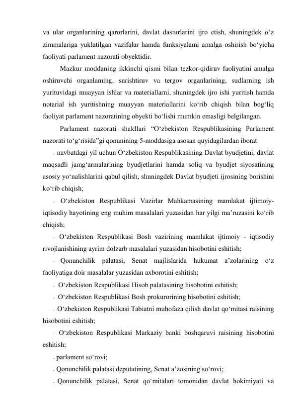 va ular organlarining qarorlarini, davlat dasturlarini ijro etish, shuningdek o‘z 
zimmalariga yuklatilgan vazifalar hamda funksiyalami amalga oshirish bo‘yicha 
faoliyati parlament nazorati obyektidir. 
Mazkur moddaning ikkinchi qismi bilan tezkor-qidiruv faoliyatini amalga 
oshiruvchi organlaming, surishtiruv va tergov organlarining, sudlarning ish 
yurituvidagi muayyan ishlar va materiallarni, shuningdek ijro ishi yuritish hamda 
notarial ish yuritishning muayyan materiallarini ko‘rib chiqish bilan bog‘liq 
faoliyat parlament nazoratining obyekti bo‘lishi mumkin emasligi belgilangan. 
Parlament nazorati shakllari “O‘zbekiston Respublikasining Parlament 
nazorati to‘g‘risida”gi qonunining 5-moddasiga asosan quyidagilardan iborat: 
- navbatdagi yil uchun O‘zbekiston Respublikasining Davlat byudjetini, davlat 
maqsadli jamg‘armalarining byudjetlarini hamda soliq va byudjet siyosatining 
asosiy yo‘nalishlarini qabul qilish, shuningdek Davlat byudjeti ijrosining borishini 
ko‘rib chiqish; 
- O‘zbekiston Respublikasi Vazirlar Mahkamasining mamlakat ijtimoiy-
iqtisodiy hayotining eng muhim masalalari yuzasidan har yilgi ma’ruzasini ko‘rib 
chiqish; 
- O‘zbekiston Respublikasi Bosh vazirining mamlakat ijtimoiy - iqtisodiy 
rivojlanishining ayrim dolzarb masalalari yuzasidan hisobotini eshitish; 
- Qonunchilik palatasi, Senat majlislarida hukumat a’zolarining o‘z 
faoliyatiga doir masalalar yuzasidan axborotini eshitish; 
- O‘zbekiston Respublikasi Hisob palatasining hisobotini eshitish; 
- O‘zbekiston Respublikasi Bosh prokurorining hisobotini eshitish; 
- O‘zbekiston Respublikasi Tabiatni muhofaza qilish davlat qo‘mitasi raisining 
hisobotini eshitish; 
- O‘zbekiston Respublikasi Markaziy banki boshqaruvi raisining hisobotini 
eshitish; 
- parlament so‘rovi; 
- Qonunchilik palatasi deputatining, Senat a’zosining so‘rovi; 
- Qonunchilik palatasi, Senat qo‘mitalari tomonidan davlat hokimiyati va 
