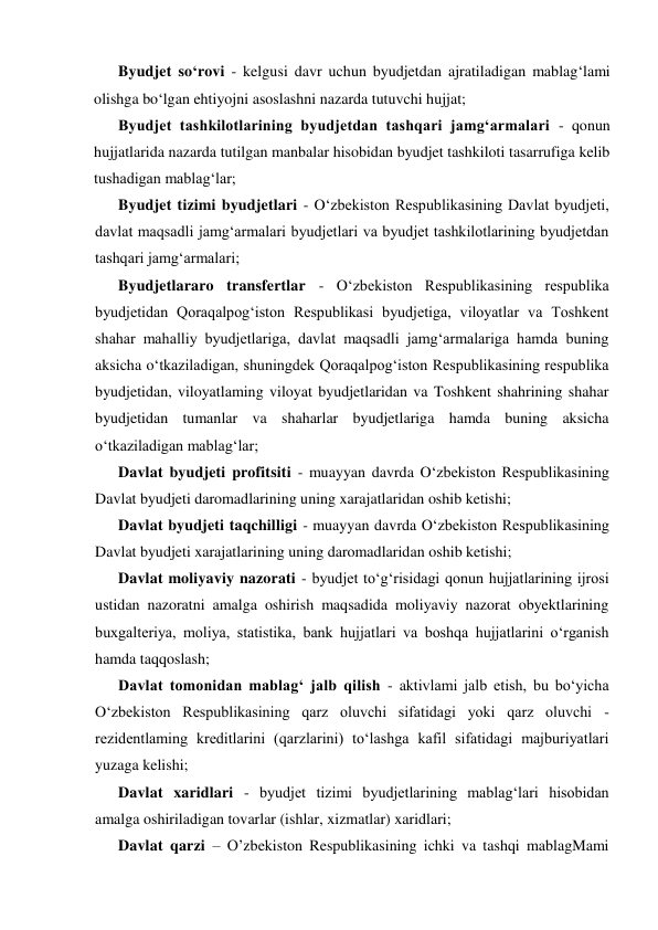 Byudjet so‘rovi - kelgusi davr uchun byudjetdan ajratiladigan mablag‘lami 
olishga bo‘lgan ehtiyojni asoslashni nazarda tutuvchi hujjat; 
Byudjet tashkilotlarining byudjetdan tashqari jamg‘armalari - qonun 
hujjatlarida nazarda tutilgan manbalar hisobidan byudjet tashkiloti tasarrufiga kelib 
tushadigan mablag‘lar; 
Byudjet tizimi byudjetlari - O‘zbekiston Respublikasining Davlat byudjeti, 
davlat maqsadli jamg‘armalari byudjetlari va byudjet tashkilotlarining byudjetdan 
tashqari jamg‘armalari; 
Byudjetlararo transfertlar - O‘zbekiston Respublikasining respublika 
byudjetidan Qoraqalpog‘iston Respublikasi byudjetiga, viloyatlar va Toshkent 
shahar mahalliy byudjetlariga, davlat maqsadli jamg‘armalariga hamda buning 
aksicha o‘tkaziladigan, shuningdek Qoraqalpog‘iston Respublikasining respublika 
byudjetidan, viloyatlaming viloyat byudjetlaridan va Toshkent shahrining shahar 
byudjetidan tumanlar va shaharlar byudjetlariga hamda buning aksicha 
o‘tkaziladigan mablag‘lar; 
Davlat byudjeti profitsiti - muayyan davrda O‘zbekiston Respublikasining 
Davlat byudjeti daromadlarining uning xarajatlaridan oshib ketishi; 
Davlat byudjeti taqchilligi - muayyan davrda O‘zbekiston Respublikasining 
Davlat byudjeti xarajatlarining uning daromadlaridan oshib ketishi; 
Davlat moliyaviy nazorati - byudjet to‘g‘risidagi qonun hujjatlarining ijrosi 
ustidan nazoratni amalga oshirish maqsadida moliyaviy nazorat obyektlarining 
buxgalteriya, moliya, statistika, bank hujjatlari va boshqa hujjatlarini o‘rganish 
hamda taqqoslash; 
Davlat tomonidan mablag‘ jalb qilish - aktivlami jalb etish, bu bo‘yicha 
O‘zbekiston Respublikasining qarz oluvchi sifatidagi yoki qarz oluvchi - 
rezidentlaming kreditlarini (qarzlarini) to‘lashga kafil sifatidagi majburiyatlari 
yuzaga kelishi; 
Davlat xaridlari - byudjet tizimi byudjetlarining mablag‘lari hisobidan 
amalga oshiriladigan tovarlar (ishlar, xizmatlar) xaridlari; 
Davlat qarzi – O’zbekiston Respublikasining ichki va tashqi mablagMami 
