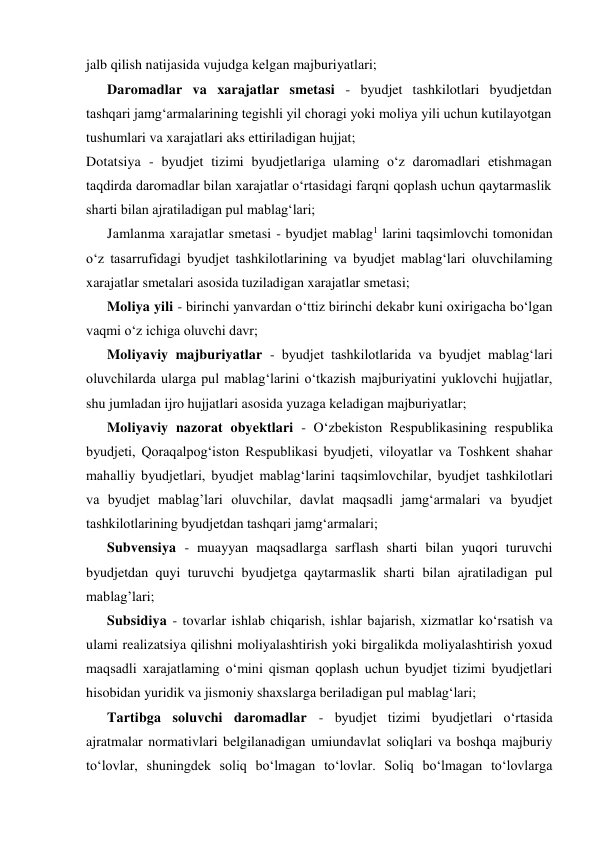 jalb qilish natijasida vujudga kelgan majburiyatlari; 
Daromadlar va xarajatlar smetasi - byudjet tashkilotlari byudjetdan 
tashqari jamg‘armalarining tegishli yil choragi yoki moliya yili uchun kutilayotgan 
tushumlari va xarajatlari aks ettiriladigan hujjat; 
Dotatsiya - byudjet tizimi byudjetlariga ulaming o‘z daromadlari etishmagan 
taqdirda daromadlar bilan xarajatlar o‘rtasidagi farqni qoplash uchun qaytarmaslik 
sharti bilan ajratiladigan pul mablag‘lari; 
Jamlanma xarajatlar smetasi - byudjet mablag1 larini taqsimlovchi tomonidan 
o‘z tasarrufidagi byudjet tashkilotlarining va byudjet mablag‘lari oluvchilaming 
xarajatlar smetalari asosida tuziladigan xarajatlar smetasi; 
Moliya yili - birinchi yanvardan o‘ttiz birinchi dekabr kuni oxirigacha bo‘lgan 
vaqmi o‘z ichiga oluvchi davr; 
Moliyaviy majburiyatlar - byudjet tashkilotlarida va byudjet mablag‘lari 
oluvchilarda ularga pul mablag‘larini o‘tkazish majburiyatini yuklovchi hujjatlar, 
shu jumladan ijro hujjatlari asosida yuzaga keladigan majburiyatlar; 
Moliyaviy nazorat obyektlari - O‘zbekiston Respublikasining respublika 
byudjeti, Qoraqalpog‘iston Respublikasi byudjeti, viloyatlar va Toshkent shahar 
mahalliy byudjetlari, byudjet mablag‘larini taqsimlovchilar, byudjet tashkilotlari 
va byudjet mablag’lari oluvchilar, davlat maqsadli jamg‘armalari va byudjet 
tashkilotlarining byudjetdan tashqari jamg‘armalari; 
Subvensiya - muayyan maqsadlarga sarflash sharti bilan yuqori turuvchi 
byudjetdan quyi turuvchi byudjetga qaytarmaslik sharti bilan ajratiladigan pul 
mablag’lari; 
Subsidiya - tovarlar ishlab chiqarish, ishlar bajarish, xizmatlar ko‘rsatish va 
ulami realizatsiya qilishni moliyalashtirish yoki birgalikda moliyalashtirish yoxud 
maqsadli xarajatlaming o‘mini qisman qoplash uchun byudjet tizimi byudjetlari 
hisobidan yuridik va jismoniy shaxslarga beriladigan pul mablag‘lari; 
Tartibga soluvchi daromadlar - byudjet tizimi byudjetlari o‘rtasida 
ajratmalar normativlari belgilanadigan umiundavlat soliqlari va boshqa majburiy 
to‘lovlar, shuningdek soliq bo‘lmagan to‘lovlar. Soliq bo‘lmagan to‘lovlarga 
