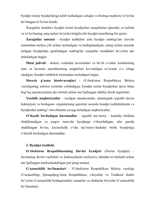 byudjet tizimi byudjetlariga kelib tushadigan soliqlar va boshqa majburiy to‘lovlar 
bo‘lmagan to‘lovlar kiradi; 
Xarajatlar moddasi byudjet tizimi byudjetlari xarajatlarini iqtisodiy yo‘nalishi 
va to‘lovlaming aniq turlari bo'yicha belgilovchi byudjet tasnifining bir qismi; 
Xarajatlar smetasi - byudjet tashkiloti yoki byudjet mablag‘lari oluvchi 
tomonidan moliya yili uchun tuziladigan va tasdiqlanadigan, uning uchun nazarda 
tutilgan byudjetdan ajratiladigan mablag'lar xarajatlar moddalari bo‘yicha aks 
ettiriladigan hujjat; 
Shtat jadvali - doimiy xodimlar lavozimlari va bo‘sh o‘rinlar nomlarining 
soni va lavozim maoshlarining miqdorlari ko‘rsatilgan ro‘yxatni o‘z ichiga 
oladigan, byudjet tashkiloti tomonidan tuziladigan hujjat; 
Shaxsiy g‘azna hisobvaraqlari - O‘zbekiston Respublikasi Moliya 
vazirligining axborot tizimida ochiladigan, byudjet tizimi byudjetlari ijrosi bilan 
bog‘liq operatsiyalami aks ettirish uchun mo‘ljallangan tahliliy hisob registrlari; 
Yuridik majburiyatlar - tuzilgan shartnomalar, shuningdek tegishli davlat 
hokimiyati va boshqaruv organlarining qarorlari asosida byudjet tashkilotlarida va 
byudjetdan mablag1 oluvchilarda yuzaga keladigan majburiyatlar; 
O‘tkazib beriladigan daromadlar - tegishli ma’muriy - hududiy birlikda 
shakllanadigan va yuqori turuvchi byudjetga o‘tkaziladigan, ular qaerda 
shakllangan bo‘lsa, keyinchalik o‘sha ma’muriy-hududiy birlik byudjetiga 
o‘tkazib beriladigan daromadlar; 
 
2. Byudjet tuzilishi. 
O‘zbekiston Respublikasining Davlat byudjeti (Davlat byudjeti) - 
davlatning davlat vazifalari va funksiyalarini moliyaviy jihatdan ta’minlash uchun 
mo‘ljallangan markazlashdrilgan pul jamg‘armasi; 
G‘aznachilik bo‘linmalari - O‘zbekiston Respublikasi Moliya vazirligi 
G‘aznachiligi, Qoraqalpog‘iston Respublikasi, viloyatlar va Toshkent shahri 
bo‘yicha G‘aznachilik boshqarmalari, tumanlar va shaharlar bo'yicha G‘aznachilik 
bo‘linmalari; 
